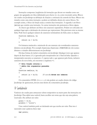 Desenvolvendo Web Sites Interativos com JavaScript
2-2 JS11-01-1999/01 A4 - © 1999 Helder L. S. da Rocha
Instruções compostas (seqüências de instruções que devem ser tratadas como um
grupo) são agrupadas em blocos delimitados por chaves ({ e }), como mostrado acima. Blocos
são usados em JavaScript na definição de funções e estruturas de controle de fluxo. Blocos são
tratados como uma única instrução e podem ser definidos dentro de outros blocos. No
exemplo acima, o bloco da função xis() contém duas instruções. A segunda é um bloco
(while) que contém uma instrução. As outras instruções não pertencem a bloco algum.
As chaves que definem um bloco são caracteres separadores. Podem ser colocadas em
qualquer lugar após a declaração da estrutura que representam. Não precisam estar na mesma
linha. Pode haver qualquer número de caracteres terminadores de linha antes ou depois:
function media(a, b)
{
return (a + b)/2;
}
Os formatos maiúsculo e minúsculo de um caractere são considerados caracteres
distintos em JavaScript. Por exemplo function, Function e FUNCTION são três nomes
distintos e tratados diferentemente em JavaScript.
Há duas formas de incluir comentários em JavaScript. Qualquer texto que aparece
depois de duas barras (//) é ignorado pelo interpretador até o final da linha. Quando o
interpretador encontra os caracteres /*, ignora tudo o que aparecer pela frente, inclusive
caracteres de nova-linha, até encontrar a seqüência */.
/* Esta função retorna a
* média dos argumentos passados
*/
function media(a, b)
{
return (a + b)/2; // a e b devem ser números
}
Os comentários HTML (<!-- e -->) não podem ser usados dentro de código
JavaScript. Se aparecerem, devem estar dentro de comentários JavaScript.
Variáveis
Variáveis são usadas para armazenar valores temporários na maior parte das instruções em
JavaScript. Para definir uma variável, basta escolher um nome que não seja uma palavra
reservada e lhe atribuir um valor:
preco = 12.6;
produto = "Livro";
Uma variável também pode ser declarada sem que receba um valor. Para isto é
necessário usar a palavra-chave var:
var preco;
 