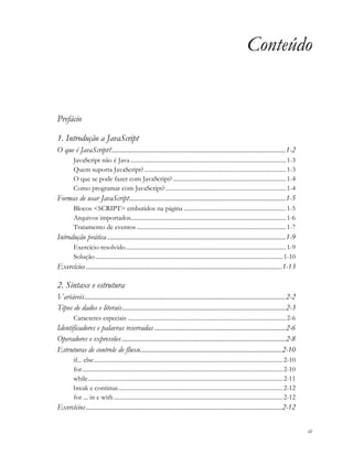 iii
Conteúdo
Prefácio
1. Introdução a JavaScript
O que é JavaScript?.................................................................................................1-2
JavaScript não é Java ......................................................................................................1-3
Quem suporta JavaScript?.............................................................................................1-3
O que se pode fazer com JavaScript? ..........................................................................1-4
Como programar com JavaScript?...............................................................................1-4
Formas de usar JavaScript.......................................................................................1-5
Blocos <SCRIPT> embutidos na página ...................................................................1-5
Arquivos importados......................................................................................................1-6
Tratamento de eventos ..................................................................................................1-7
Introdução prática ...................................................................................................1-9
Exercício resolvido.........................................................................................................1-9
Solução ...........................................................................................................................1-10
Exercícios.............................................................................................................1-13
2. Sintaxe e estrutura
Variáveis................................................................................................................2-2
Tipos de dados e literais...........................................................................................2-3
Caracteres especiais ........................................................................................................2-6
Identificadores e palavras reservadas .........................................................................2-6
Operadores e expressões ...........................................................................................2-8
Estruturas de controle de fluxo...............................................................................2-10
if... else............................................................................................................................2-10
for....................................................................................................................................2-10
while................................................................................................................................2-11
break e continue............................................................................................................2-12
for ... in e with...............................................................................................................2-12
Exercícios.............................................................................................................2-12
 