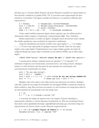 Capítulo 2 – Sintaxe e estrutura
JS11-01-1999/01 A4 - © 1999 Helder L. S. da Rocha 2-5
decimais, que é o formato default. Números de ponto-flutuante só podem ser representados na
base decimal e obedecem ao padrão IEEE 754. A conversão entre representação de tipos
numéricos é automática. Veja alguns exemplos de números e os caracteres utilizados para
representá-los:
h = 0xffac; // hexadecimal: 0123456789abcdef
flut = 1.78e-45; // decimal ponto-flutuante: .0123456789e-
oct = 0677; // octal: 01234567
soma = h + 12.3 + oct - 10; // conversão automática
O tipo number também representa alguns valores especiais, que são infinito positivo
(Infinity), infinito negativo (-Infinity) e indeterminação (NaN - Not a Number).
Booleans representam os estados de ligado e desligado através dos literais true e false.
São obtidos geralmente como resultados de expressões condicionais.
Strings são identificados por literais contidos entre aspas duplas ("...") ou simples
('...'). O texto entre aspas pode ser qualquer caractere Unicode. Tanto faz usar aspas
simples como aspas duplas. Freqüentemente usa-se aspas simples quando um trecho de
código JavaScript que requer aspas é embutido em um atributo HTML, que já utiliza aspas
duplas:
<INPUT TYPE="button" ONCLICK="alert('Oh não!')" VALUE="Não aperte!">
A concatenação de strings é realizada através do operador “+”. O operador “+=”
(atribuição composta com concatenação) acrescenta texto a um string existente. Qualquer
número ou valor booleano que fizer parte de uma operação de concatenação será
automaticamente transformado em string.
str1 = "Eu sou uma string";
str2 = str1 + ' também!';
str3 = str2 + 1 + 2 + 3; // str3 contém Eu sou uma string também!123
str1 += "!"; // mesmo que str1 = str1 + "!".
Qualquer valor entre aspas é uma string, mesmo que represente um número. Qualquer
valor lido a partir de um campo de formulário em uma página HTML ou janela de entrada de
dados também é string. Para converter um número ou valor booleano em string basta utilizá-lo
em uma operação de concatenação com uma string vazia:
a = 10;
b = "" + a; // b contém a string “10”
A conversão de strings em números não é tão simples. É preciso identificar a
representação utilizada, se é ponto-flutuante, hexadecimal, etc. Para isto, JavaScript fornece
duas funções nativas: parseInt(string) e parseFloat(string) que convertem strings em
representações de número inteiro e ponto-flutuante respectivamente.
a = "10"; b = prompt("Digite um número"); // lê string
document.write(a + b); // imprime “105”
 