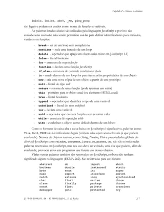 Capítulo 2 – Sintaxe e estrutura
JS11-01-1999/01 A4 - © 1999 Helder L. S. da Rocha 2-7
inicio, indice, abc5, _Me, ping_pong
são legais e podem ser usados como nome de funções e variáveis.
As palavras listadas abaixo são utilizadas pela linguagem JavaScript e por isto são
consideradas reservadas, não sendo permitido usá-las para definir identificadores para métodos,
variáveis ou funções:
- break – sai de um loop sem completá-lo
- continue – pula uma iteração de um loop
- delete – operador que apaga um objeto (não existe em JavaScript 1.1)
- false – literal booleano
- for – estrutura de repetição for
- function – declara uma função JavaScript
- if, else – estrutura de controle condicional if-else
- in – usado dentro de um loop for para iterar pelas propriedades de um objeto
- new – cria uma nova cópia de um objeto a partir de um protótipo
- null – literal do tipo null
- return – retorna de uma função (pode retornar um valor)
- this – ponteiro para o objeto atual (ou elemento HTML atual)
- true – literal booleano
- typeof – operador que identifica o tipo de uma variável
- undefined – literal do tipo undefined
- var – declara uma variável
- void – operador que executa funções sem retornar valor
- while – estrutura de repetição while
- with – estabelece o objeto como default dentro de um bloco
Como o formato de caixa-alta e caixa-baixa em JavaScript é significativo, palavras como
This, Null, TRUE são identificadores legais (embora não sejam aconselháveis já que podem
confundir). Nomes de objetos nativos, como String, Number, Date e propriedades globais do
client-side JavaScript como window, document, location, parent, etc. não são consideradas
palavras reservadas em JavaScript, mas seu uso deve ser evitado, uma vez que podem, além de
confundir, provocar erros em programas que fazem uso desses objetos.
Várias outras palavras também são reservadas em JavaScript, embora não tenham
significado algum na linguagem (ECMA-262). São reservadas para uso futuro:
abstract do import short
boolean double instanceof static
byte enum int super
case export interface switch
catch extends long synchronized
char final native throw
class finally package throws
const float private transient
debugger goto protected try
 