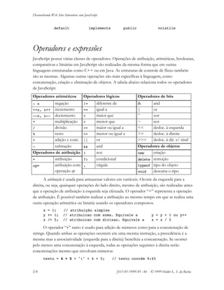 Desenvolvendo Web Sites Interativos com JavaScript
2-8 JS11-01-1999/01 A4 - © 1999 Helder L. S. da Rocha
default implements public volatile
Operadores e expressões
JavaScript possui várias classes de operadores. Operações de atribuição, aritméticas, booleanas,
comparativas e binárias em JavaScript são realizadas da mesma forma que em outras
linguagens estruturadas como C++ ou em Java. As estruturas de controle de fluxo também
são as mesmas. Algumas outras operações são mais específicas à linguagem, como
concatenação, criação e eliminação de objetos. A tabela abaixo relaciona todos os operadores
de JavaScript:
Operadores aritméticos Operadores lógicos Operadores de bits
- n negação != diferente de & and
++n, n++ incremento == igual a | or
--n, n-- decremento > maior que ^ xor
* multiplicação < menor que ~ not
/ divisão >= maior ou igual a << desloc. à esquerda
% resto <= menor ou igual a >> desloc. à direita
+ adição e conc. || or >>> desloc. à dir. s/ sinal
- subtração && and Operadores de objetos
Operadores de atribuição ! not new criação
= atribuição ?: condicional delete remoção
, vírgula typeof tipo do objetoop= atribuição com
operação op void descarta o tipo
A atribuição é usada para armazenar valores em variáveis. Ocorre da esquerda para a
direita, ou seja, quaisquer operações do lado direito, mesmo de atribuição, são realizadas antes
que a operação de atribuição à esquerda seja efetuada. O operador “=” representa a operação
de atribuição. É possível também realizar a atribuição ao mesmo tempo em que se realiza uma
outra operação aritmética ou binária usando os operadores compostos.
x = 1; // atribuição simples
y += 1; // atribuicao com soma. Equivale a y = y + 1 ou y++
z /= 5; // atribuicao com divisao. Equivale a z = z / 5
O operador “+” tanto é usado para adição de números como para a concatenação de
strings. Quando ambas as operações ocorrem em uma mesma instrução, a precedência é a
mesma mas a associatividade (esquerda para a direita) beneficia a concatenação. Se ocorrer
pelo menos uma concatenação à esquerda, todas as operações seguintes à direita serão
concatenações mesmo que envolvam números:
texto = 4 + 5 + ":" + 4 + 5; // texto contém 9:45
 