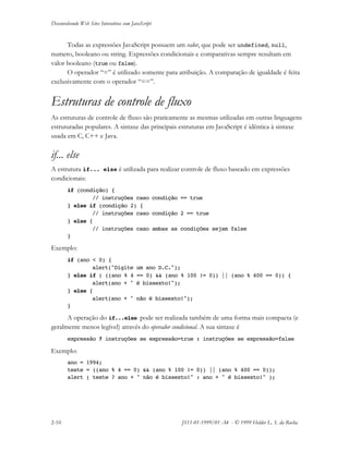 Desenvolvendo Web Sites Interativos com JavaScript
2-10 JS11-01-1999/01 A4 - © 1999 Helder L. S. da Rocha
Todas as expressões JavaScript possuem um valor, que pode ser undefined, null,
numero, booleano ou string. Expressões condicionais e comparativas sempre resultam em
valor booleano (true ou false).
O operador “=” é utilizado somente para atribuição. A comparação de igualdade é feita
exclusivamente com o operador “==”.
Estruturas de controle de fluxo
As estruturas de controle de fluxo são praticamente as mesmas utilizadas em outras linguagens
estruturadas populares. A sintaxe das principais estruturas em JavaScript é idêntica à sintaxe
usada em C, C++ e Java.
if... else
A estrutura if... else é utilizada para realizar controle de fluxo baseado em expressões
condicionais:
if (condição) {
// instruções caso condição == true
} else if (condição 2) {
// instruções caso condição 2 == true
} else {
// instruções caso ambas as condições sejam false
}
Exemplo:
if (ano < 0) {
alert("Digite um ano D.C.");
} else if ( ((ano % 4 == 0) && (ano % 100 != 0)) || (ano % 400 == 0)) {
alert(ano + " é bissexto!");
} else {
alert(ano + " não é bissexto!");
}
A operação do if...else pode ser realizada também de uma forma mais compacta (e
geralmente menos legível) através do operador condicional. A sua sintaxe é
expressão ? instruções se expressão=true : instruções se expressão=false
Exemplo:
ano = 1994;
teste = ((ano % 4 == 0) && (ano % 100 != 0)) || (ano % 400 == 0));
alert ( teste ? ano + " não é bissexto!" : ano + " é bissexto!" );
 