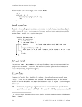 Desenvolvendo Web Sites Interativos com JavaScript
2-12 JS11-01-1999/01 A4 - © 1999 Helder L. S. da Rocha
Veja como fica o mesmo exemplo acima usando while:
i = 0
while (i < 10) {
document.write("<p>Linha " + i);
i++;
}
break e continue
Para sair a força de loops em cascata existem ainda as instruções break e continue. break
sai da estrutura de loops e prossegue com a instrução seguinte. continue deixa a execução
atual do loop e reinicia com a passagem seguinte.
function leiaRevista() {
while (!terminado) {
passePagina();
if (alguemChamou) {
break; // caia fora deste loop (pare de ler)
}
if (paginaDePropaganda) {
continue; // pule esta iteração (pule a pagina e nao leia)
}
leia();
}
...
for ... in e with
As estruturas for...in e with são exclusivas do JavaScript e servem para manipulação de
propriedades de objetos. Deixaremos para discuti-las quando apresentarmos o modelo de
objetos do JavaScript, no próximo capítulo.
Exercícios
Os exercícios1
abaixo têm a finalidade de explorar a sintaxe JavaScript apresentada neste
capítulo. Devem ser executados em uma página HTML. O assunto visto até aqui, com o
auxílio do método document.write(), (para imprimir HTML na página) é o suficiente para
resolvê-los.
2.1 Escreva um programa que imprima uma tabela de conversão entre graus Celsius e
graus Fahrenheit ( fahr = (cels * 9/5) – 32 ) entre -40 e 100 °C, com incrementos de 10
1 As soluções de alguns exercícios, deste e de outros capítulos encontram-se nos subdiretórios correspondentes
(cap1/ a cap12/).
 