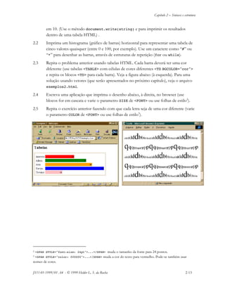 Capítulo 2 – Sintaxe e estrutura
JS11-01-1999/01 A4 - © 1999 Helder L. S. da Rocha 2-13
em 10. (Use o método document.write(string) e para imprimir os resultados
dentro de uma tabela HTML) .
2.2 Imprima um histograma (gráfico de barras) horizontal para representar uma tabela de
cinco valores quaisquer (entre 0 e 100, por exemplo). Use um caractere como “#” ou
“*” para desenhar as barras, através de estruturas de repetição (for ou while).
2.3 Repita o problema anterior usando tabelas HTML. Cada barra deverá ter uma cor
diferente (use tabelas <TABLE> com células de cores diferentes <TD BGCOLOR="cor">
e repita os blocos <TD> para cada barra). Veja a figura abaixo (à esquerda). Para uma
solução usando vetores (que serão apresentados no próximo capítulo), veja o arquivo
exemplos2.html.
2.4 Escreva uma aplicação que imprima o desenho abaixo, à direita, no browser (use
blocos for em cascata e varie o parametro SIZE de <FONT> ou use folhas de estilo2
).
2.5 Repita o exercício anterior fazendo com que cada letra seja de uma cor diferente (varie
o parametro COLOR de <FONT> ou use folhas de estilo3
).
2 <SPAN STYLE="font-size: 24pt">...</SPAN> muda o tamanho da fonte para 24 pontos.
3 <SPAN STYLE="color: ff0000">...</SPAN> muda a cor do texto para vermelho. Pode-se também usar
nomes de cores.
 