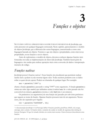 Capítulo 3 – Funções e objetos
JS11-01-1999/01 A4 - © 1999 Helder L. S. da Rocha 3- 1
3
Funções e objetos
NO ÚLTIMO CAPÍTULO APRESENTAMOS AS ESTRUTURAS FUNDAMENTAIS de JavaScript, que
estão presentes em qualquer linguagem estruturada. Neste capítulo, apresentaremos o modelo
de objetos JavaScript, que a diferencia das outras linguagens, caracterizando-a como uma
linguagem baseada em objetos. Veremos o que são objetos e propriedades, como criar novas
propriedades, novas funções e novos objetos.
Antes de explorarmos o modelo de objetos, devemos conhecer algumas funções úteis
fornecidas em todas as implementações de client-side JavaScript. Também fazem parte da
linguagem e são usadas para realizar operações úteis como conversão de dados e interpretação
interativa de código.
Funções nativas
JavaScript possui 6 funções nativas1
. Essas funções são procedimentos que permitem realizar
tarefas úteis e podem ou não retornar algum valor. Todas recebem parâmetros com os dados
sobre os quais devem operar. Podem ser chamadas de qualquer lugar. Por exemplo:
ano = parseInt("1997");
chama a função parseInt() passando o string "1997" como argumento. A função parseInt()
retorna um valor (tipo number) que atribuímos acima à variável ano. Se o valor passado não for
conversível em número, parseInt() retorna o valor NaN (não é um número).
Os parâmetros (ou argumentos) de uma função são passados por valor entre parênteses
que seguem ao nome da função. Algumas funções possuem mais de um argumento. Nesses
casos, eles são separados por vírgulas:
cor = parseInt("0xff00d9", 16);
1 A documentação JavaScript 1.1 da Netscape define 8 funções: parseInt, parseFloat, isNaN, eval, escape,
unescape, taint e untaint. As funções taint() e untaint() são usadas no modelo de segurança data-tainting do
browser Navigator 3.0 que foi tornado obsoleto em versões mais recentes. Outros browsers desconhecem essas
funções.
 