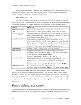 Desenvolvendo Web Sites Interativos com JavaScript
3- 2 JS11-01-1999/01 A4 - © 1999 Helder L. S. da Rocha
Se uma função não retorna valor ou se não interessa guardar o valor de retorno, pode-se
simplesmente chamá-la sem atribuí-la a qualquer variável. A função abaixo, simplesmente
executa o código JavaScript que recebe como argumento:
eval("alert('Olá!')");
Além das 6 funções nativas, há muitos outros procedimentos na linguagem. A grande
maioria, porém, não são rigorosamente funções, mas métodos – tipo especial de função associada
a um objeto específico. As funções nativas do JavaScript estão listadas na tabela abaixo:
Função O que faz
parseInt(string)
ou
parseInt(string,
base)
Converte uma representação String de um número na sua
representação Number. Ignora qualquer coisa depois do ponto
decimal ou depois de um caractere que não é número. Se primeiro
caractere não for número, retorna NaN (Not a Number). A base é a
representação do String (2, 8, 10, 16)
parseFloat(string) Converte uma representação String de um número na sua
representação Number, levando em consideração o ponto decimal.
Ignora qualquer coisa depois do segundo ponto decimal ou depois
de um caractere que não é número. Se primeiro caractere não for
número ou ponto decimal, retorna NaN (Not a Number)
isNaN(valor) Retorna true se o valor passado não é um número.
eval(string) Interpreta o string passado como parâmetro como código
JavaScript e tenta interpretá-lo. eval() é uma função que oferece
acesso direto ao interpretador JavaScript.
Exemplo: resultado = eval("5 + 6 / 19");
escape(string) Converte caracteres de 8 bits em uma representação de 7 bits
compatível com o formato url-encoding. Útil na criação de
cookies.
Exemplo: nome = escape("João"); // nome contém Jo%E3o
unescape(string) Faz a operação inversão de escape(string).
Exemplo: nome = unescape("Jo%E3o"); // nome contém João
A instrução document.write(), que usamos em alguns exemplos é um método.
Métodos estão sempre associados a objetos (write(), por exemplo, opera sobre o objeto
document – escreve na página). Métodos freqüentemente precisam de menos parâmetros que
funções, pois obtêm todos ou parte dos dados que precisam para das propriedades do objeto
ao qual pertencem. Já as funções independentes só têm os parâmetros para receber os dados
que precisam.
Funções definidas pelo usuário
Como vimos através de um exemplo no primeiro capítulo, JavaScript permite ao programador
definir novas funções como uma seqüência de instruções dentro de um bloco iniciado com a
 