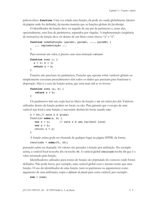 Capítulo 3 – Funções e objetos
JS11-01-1999/01 A4 - © 1999 Helder L. S. da Rocha 3- 3
palavra-chave function. Uma vez criada uma função, ela pode ser usada globalmente (dentro
da página onde foi definida), da mesma maneira que as funções globais do JavaScript.
O identificador da função deve vir seguido de um par de parênteses e, entre eles,
opcionalmente, uma lista de parâmetros, separados por vírgulas. A implementação (seqüência
de instruções) da função deve vir dentro de um bloco entre chaves “{“ e “}”.
function nomeDaFunção (param1, param2, ..., paramN) {
... implementação ...
}
Para retornar um valor, é preciso usar uma instrução return:
function soma () {
a = 2; b = 3;
return a + b;
}
Funções não precisam ter parâmetros. Funções que operam sobre variáveis globais ou
simplesmente executam procedimentos têm todos os dados que precisam para funcionar à
disposição. Não é o caso da função acima, que seria mais útil se os tivesse:
function soma (a, b) {
return a + b;
}
Os parâmetros têm um escopo local ao bloco da função e não são visíveis fora dele. Variáveis
utilizadas dentro da função podem ser locais ou não. Para garantir que o escopo de uma
variável seja local a uma função, é necessário declará-las locais usando var:
x = 60; // este x é global
function soma(a, b) {
var x = a; // este x é uma variável local
var y = b;
return x + y;
}
A função acima pode ser chamada de qualquer lugar na página HTML da forma:
resultado = soma(25, 40);
passando valores na chamada. Os valores são passados à função por atribuição. No exemplo
acima, a variável local a recebe 25 e b recebe 40. A variável global resultado recebe 65 que é o
valor retornado pela função.
Identificadores utilizados para nomes de função são propriedades do contexto onde foram
definidos. Não pode haver, por exemplo, uma variável global com o mesmo nome que uma
função. O uso do identificador de uma função (sem os parênteses ou argumentos) como
argumento de uma atribuição, copia a definição da função para outra variável, por exemplo:
sum = soma;
 