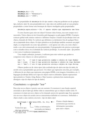 Capítulo 3 – Funções e objetos
JS11-01-1999/01 A4 - © 1999 Helder L. S. da Rocha 3- 5
dataHoje.dia = 17;
dataHoje.mes = "Fevereiro";
dataHoje.ano = "1999";
As propriedades de dataHoje são do tipo number e string mas poderiam ser de qualquer
tipo, inclusive object. Se uma propriedade tem o tipo object, ela também pode ter suas próprias
propriedades e assim formar uma hierarquia de objetos interligados pelas propriedades:
dataHoje.agora.minuto = 59; // agora: objeto que representa uma hora
E como fazemos para criar um objeto? Existem várias formas, mas nem sempre isto é
necessário. Vários objetos já são fornecidos pela linguagem ou pela página HTML. O próprio
contexto global onde criamos variáveis e definimos funções é tratado em JavaScript como um
objeto, chamado de Global. As variáveis que definimos ou declaramos fora de qualquer bloco
são as propriedades desse objeto. Os tipos primitivos em JavaScript também assumem um papel
duplo, se comportando ora como tipo primitivo – com apenas um valor, ora como objeto –
tendo o seu valor armazenado em uma propriedade. O programador não precisa se preocupar
com os detalhes dessa crise de identidade das variáveis JavaScript. A conversão objeto - tipo primitivo
e vice-versa é totalmente transparente.
Uma simples atribuição, portanto, é suficiente para criar variáveis que podem se
comportar como objetos ou valores primitivos:
num = 5; // num é tipo primitivo number e objeto do tipo Number
boo = true; // boo é tipo primitivo boolean e objeto do tipo Boolean
str = "Abc"; // str é tipo primitivo string e objeto do tipo String
Objetos podem ser de vários tipos (não confunda tipo de objeto com tipo de dados), de
acordo com as propriedades que possuem. Um objeto que representa uma data, por exemplo,
é diferente de um objeto que representa uma página HTML, com imagens, formulários, etc. A
linguagem JavaScript define nove tipos de objetos nativos embutidos. Quatro representam
tipos primitivos: Number, String, Boolean e Object (usamos a primeira letra maiúscula para
distinguir o tipo de objeto do tipo de dados).
Construtores e o operador “new”
Para criar novos objetos é preciso usar um construtor. O construtor é uma função especial
associada ao tipo do objeto que define todas as características que os objetos criados terão. O
construtor só criará um novo objeto se for chamado através do operador new. Este operador
cria um novo objeto de acordo com as características definidas no construtor. Atribuíndo o
objeto criado a uma variável, esta terá o tipo de dados object:
dataViagem = new Date(1999, 16, 01); Chama a função Date()
(construtor) que retorna as
informações necessárias
para criar o objeto.
Utiliza as informações
retornadas por Date()
para criar o objeto.
Variável do tipo
object que armazena
um objeto Date
 