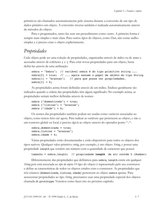Capítulo 3 – Funções e objetos
JS11-01-1999/01 A4 - © 1999 Helder L. S. da Rocha 3- 7
primitivos são chamados automaticamente pelo sistema durante a conversão de um tipo de
dados primitivo em objeto. A conversão inversa também é realizada automaticamente através
de métodos do objeto.
Para o programador, tanto faz usar um procedimento como outro. A primeira forma é
sempre mais simples e mais clara. Para outros tipos de objetos, como Date, não existe atalho
simples e é preciso criar o objeto explicitamente.
Propriedades
Cada objeto pode ter uma coleção de propriedades, organizadas através de índices ou de nomes e
acessadas através de colchetes [ e ]. Para criar novas propriedades para um objeto, basta
defini-las através de uma atribuição:
zebra = "Zebra"; // variável zebra é do tipo primitivo string ...
zebra[0] = true; // ... agora assume o papel de objeto do tipo String
zebra[1] = "brancas"; // para que possa ter propriedades.
zebra[2] = 6;
As propriedades acima foram definidas através de um índice. Ínidices geralmente são
indicados quando a ordem das propriedades têm algum significado. No exemplo acima, as
propriedades seriam melhor definidas através de nomes:
zebra ["domesticada"] = true;
zebra ["listras"] = "brancas";
zebra ["idade"] = 6;
Os nomes das propriedades também podem ser usadas como variáveis associadas ao
objeto, como temos feito até agora. Para indicar as variáveis que pertencem ao objeto, e não a
um contexto global ou local, é preciso ligá-la ao objeto através do operador ponto “.”:
zebra.domesticada = true;
zebra.listras = "brancas";
zebra.idade = 6;
Várias propriedades estão documentadas e estão disponíveis para todos os objetos dos
tipos nativos. Qualquer valor primitivo string, por exemplo, é um objeto String, e possui uma
propriedade length que contém um número com a quantidade de caracteres que possui:
tamanho = zebra.length; // propriedade length de str contém 5 (Number)
Diferentemente das propriedades que definimos para zebra, length existe em qualquer
String pois está associada ao tipo do objeto. O tipo do objeto é representado pelo seu construtor
e define as características de todos os objetos criados com o construtor. As propriedades que
nós criamos (domesticada, listras, idade) pertencem ao objeto zebra apenas. Para
acrescentar propriedades ao tipo String, precisamos usar uma propriedade especial dos objetos
chamada de prototype. Veremos como fazer isto no próximo capítulo.
 