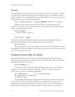 Desenvolvendo Web Sites Interativos com JavaScript
3- 8 JS11-01-1999/01 A4 - © 1999 Helder L. S. da Rocha
Métodos
As propriedades de um objeto podem conter tipos primitivos, objetos ou funções. As funções
são objetos do tipo Function. Funções que são associadas a objetos são chamadas de métodos.
Todos os objetos nativos do JavaScript possuem métodos. Pode-se ter acesso aos métodos da
mesma maneira que se tem acesso às propriedades:
letra = zebra.charAt(0); // método charAt(0) retorna "Z" (String)
Também é possível acrescentar métodos aos objetos e ao tipo dos objetos. Para
acrescentar um método ao objeto zebra, basta criar uma função e atribuir o identificador da
função a uma propriedade do objeto:
function falar() {
alert("Rinch, rinch!");
}
zebra.rinchar = falar;
A instrução acima copia a definição de falar() para a propriedade rinchar, de zebra. A
propriedade rinchar agora é método de zebra e pode ser usado da forma:
zebra.rinchar();
Os métodos, porém, são mais úteis quando atuam sobre um objeto alterando ou usando
suas propriedades. Na seção seguinte veremos alguns exemplos de métodos desse tipo além de
como criar novos tipos de objetos.
Criação de novos tipos de objetos
A especificação de um novo tipo de objeto é útil quando precisamos representar tipos de
dados abstratos não disponíveis em JavaScript. Um novo tipo de objeto pode ser especificado
simplesmente definindo um construtor:
function Conta() { }
A função Conta, acima, nada mais é que uma função comum. O que a transforma em
construtor é a forma como é chamada, usando new. Tendo-se a função, é possível criar
objetos com o novo tipo e atribuir-lhes propriedades:
cc1 = new Conta(); // cc1 é do tipo object
cc1.correntista = "Aldebaran";
cc1.saldo = 100.0;
As propriedades correntista e saldo acima existem apenas no objeto cc1, e não em
outros objetos Conta. Isto porque foram definidas como propriedades do objeto (como as
propriedades que definimos para zebra), e não do tipo de objeto. Se ela for definida dentro da
definição do construtor Conta(), valerá para todos os objetos criados com o construtor:
 