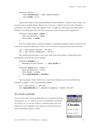 Capítulo 3 – Funções e objetos
JS11-01-1999/01 A4 - © 1999 Helder L. S. da Rocha 3- 9
function Conta() {
this.correntista = "Não identificado";
this.saldo = 0.0;
}
Agora todo objeto Conta terá propriedades iniciais definidas. A palavra-chave this é um
ponteiro para o próprio objeto. Dentro do construtor, o objeto não tem nome. Quando o
construtor é invocado, this, que significa “este”, se aplica ao objeto que está sendo criado.
Podemos usar this para criar um outro construtor, mais útil, que receba argumentos:
function Conta(corr, saldo) {
this.correntista = corr;
this.saldo = saldo;
}
Não há conflito entre a variável local saldo e a propriedade saldo do objeto Conta pois elas
existem em contextos diferentes. Com o novo construtor, é possível criar contas da forma:
cc2 = new Conta("Sirius", 326.50);
cc1 = new Conta("Aldebaran", 100.0);
Para definir métodos para o novo tipo, basta criar uma função e copiá-la para uma
propriedade do construtor, por exemplo:
function metodo1() {
document.write("Saldo: " + this.saldo");
}
function Conta(corr, saldo) {
this.correntista = corr;
this.saldo = saldo;
this.imprimeSaldo = metodo1;
}
Agora qualquer objeto criado com o construtor Conta() possui um método que
imprime na página o valor da propriedade saldo:
cc3 = new Conta("", 566.99);
cc3.imprimeSaldo(); // imprime da página: “Saldo: 566.99”
Exercício resolvido
Crie um novo tipo Circulo especificando um construtor da forma
Circulo(x, y, r) onde x e y são as coordenadas cartesianas
do círculo e r é o seu raio. Utilize o construtor para criar dois
objetos c1 e c2 e imprimir seus valores na tela do browser da
forma mostrada na figura ao lado.
 