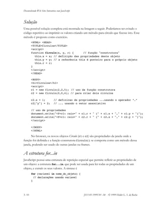 Desenvolvendo Web Sites Interativos com JavaScript
3- 10 JS11-01-1999/01 A4 - © 1999 Helder L. S. da Rocha
Solução
Uma possível solução completa está mostrada na listagem a seguir. Poderíamos ter evitado o
código repetitivo ao imprimir os valores criando um método para círculo que fizesse isto. Esse
método é proposto como exercício.
<HTML> <HEAD>
<TITLE>Circulos</TITLE>
<script>
function Circulo(x, y, r) { // função "construtora"
this.x = x; // definição das propriedades deste objeto
this.y = y; // a referência this é ponteiro para o próprio objeto
this.r = r;
}
</script>
</HEAD>
<BODY>
<h1>Circulos</h1>
<script>
c1 = new Circulo(2,2,5); // uso da função construtora
c2 = new Circulo(0,0,4); // para criar dois circulos
c2.x = 1; // definicao de propriedades ...usando o operador “.”
c2["y"] = 2; // ... usando o vetor associativo
// uso de propriedades
document.write("<P>c1: raio=" + c1.r + " (" + c1.x + "," + c1.y + ")");
document.write("<P>c1: raio=" + c2.r + " (" + c2.x + "," + c2.y + ")");
</script>
</BODY>
</HTML>
No browser, os novos objetos Circulo (c1 e c2) são propriedades da janela onde a
função foi definida e a função construtora Circulo() se comporta como um método dessa
janela, podendo ser usado de outras janelas ou frames.
A estrutura for...in
JavaScript possui uma estrutura de repetição especial que permite refletir as propriedades de
um objeto: a estrutura for...in. que pode ser usada para ler todas as propriedades de um
objeto, e extraír os seus valores. A sintaxe é
for (variavel in nome_do_objeto) {
// declarações usando variavel
}
 