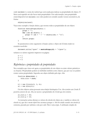 Capítulo 3 – Funções e objetos
JS11-01-1999/01 A4 - © 1999 Helder L. S. da Rocha 3- 11
onde variável é o nome da variável que será usada para indexar as propriedades do objeto. O
bloco será repetido até não haver mais propriedades. Em cada iteração, uma propriedade
estará disponível em variavel e seu valor poderá ser extraído usando vetores associativos, da
forma:
objeto[variavel]
Veja como exemplo a função abaixo, que retorna todas as propriedades de um objeto:
function mostraProps(objeto) {
props = "";
for (idx in objeto) {
props += idx + " = " + objeto[idx] + "n";
}
return props;
}
Se passássemos como argumento à função acima o objeto c2 (Circulo) criado no
exercício resolvido:
document.write("<pre>" + mostraProps(c2) + "</pre>");
teríamos os valores seguintes impressos na página:
x = 1
y = 2
r = 4
Referências e propriedades de propriedades
Nos exemplos que vimos até agora, as propriedades de um objeto ou eram valores primitivos
ou funções. Propriedades podem ser definidas também como objetos, que por sua vez podem
conter outras propriedades. Suponha um objeto definido pelo tipo Alvo:
function Alvo(circ) {
this.circ = circ;
}
c1 = new Circulo(3, 3, 6);
a1 = new Alvo(c1);
Os dois objetos acima possuem uma relação hierárquica: Um Alvo contém um Circulo. É
possível, através de um Alvo, ter acesso e propriedades do Circulo que ele contém:
a1.circ.x = 20;
a1.circ.y = 10;
As instruções acima alteram os valores do círculo do objeto a1, e também os valores do
círculo c1, que são o mesmo objeto! Isto acontece porque o Alvo foi criado usando um círculo já
existente, passado por referência e não por valor. Não é uma cópia. A atribuição simples de
 