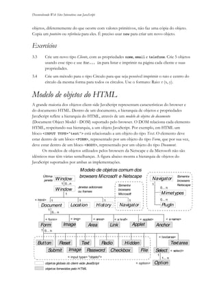 Desenvolvendo Web Sites Interativos com JavaScript
3- 12 JS11-01-1999/01 A4 - © 1999 Helder L. S. da Rocha
objetos, diferentemente do que ocorre com valores primitivos, não faz uma cópia do objeto.
Copia um ponteiro ou referência para eles. É preciso usar new para criar um novo objeto.
Exercícios
3.3 Crie um novo tipo Cliente, com as propriedades nome, email e telefone. Crie 5 objetos
usando esse tipo e use for... in para listar e imprimir na página cada cliente e suas
propriedades.
3.4 Crie um método para o tipo Círculo para que seja possível imprimir o raio e centro do
círculo da mesma forma para todos os círculos. Use o formato: Raio: r (x, y).
Modelo de objetos do HTML
A grande maioria dos objetos client-side JavaScript representam características do browser e
do documento HTML. Dentro de um documento, a hierarquia de objetos e propriedades
JavaScript reflete a hierarquia do HTML, através de um modelo de objetos do documento
(Document Object Model - DOM) suportado pelo browser. O DOM relaciona cada elemento
HTML, respeitando sua hierarquia, a um objeto JavaScript. Por exemplo, em HTML um
bloco <INPUT TYPE="text"> está relacionado a um objeto do tipo Text. O elemento deve
estar dentro de um bloco <FORM>, representado por um objeto do tipo Form, que por sua vez,
deve estar dentro de um bloco <BODY>, representado por um objeto do tipo Document.
Os modelos de objetos utilizados pelos browsers da Netscape e da Microsoft não são
idênticos mas têm várias semelhanças. A figura abaixo mostra a hierarquia de objetos do
JavaScript suportados por ambas as implementações.
Window
Document Location History
Navigator
Navigator
Window
Form Image Link AnchorArea Applet
PlugIn
Mimetypes
Button
Submit
Reset Text
Image Password Checkbox
Radio
Select
Textarea
Option
Hidden
File
1
1 0...n
1
1
1 1 1
1
0... n
0... n
1... n
0... n
0... n
1
1
objetos globais do client-side JavaScript
objetos fornecidos pelo HTML
Última
janela
Janelas adicionais
ou frames
< input type= "objeto">
< select>
< option>
< textarea>
< a name>< applet>< area>< img> < a href>< form>
< html>
Somente
browsers
NetscapeSomente
browsers
Microsoft
Modelo de objetos comum dos
browsers Microsoft e Netscape
 