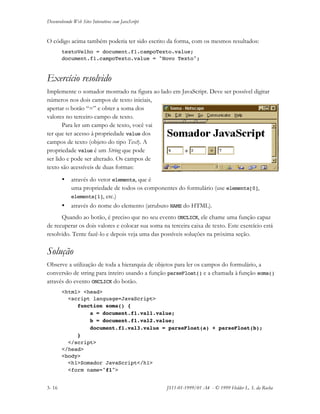 Desenvolvendo Web Sites Interativos com JavaScript
3- 16 JS11-01-1999/01 A4 - © 1999 Helder L. S. da Rocha
O código acima também poderia ter sido escrito da forma, com os mesmos resultados:
textoVelho = document.f1.campoTexto.value;
document.f1.campoTexto.value = "Novo Texto";
Exercício resolvido
Implemente o somador mostrado na figura ao lado em JavaScript. Deve ser possível digitar
números nos dois campos de texto iniciais,
apertar o botão “=” e obter a soma dos
valores no terceiro campo de texto.
Para ler um campo de texto, você vai
ter que ter acesso à propriedade value dos
campos de texto (objeto do tipo Text). A
propriedade value é um String que pode
ser lido e pode ser alterado. Os campos de
texto são acessíveis de duas formas:
• através do vetor elements, que é
uma propriedade de todos os componentes do formulário (use elements[0],
elements[1], etc.)
• através do nome do elemento (atrubuto NAME do HTML).
Quando ao botão, é preciso que no seu evento ONCLICK, ele chame uma função capaz
de recuperar os dois valores e colocar sua soma na terceira caixa de texto. Este exercício está
resolvido. Tente fazê-lo e depois veja uma das possíveis soluções na próxima seção.
Solução
Observe a utilização de toda a hierarquia de objetos para ler os campos do formulário, a
conversão de string para inteiro usando a função parseFloat() e a chamada à função soma()
através do evento ONCLICK do botão.
<html> <head>
<script language=JavaScript>
function soma() {
a = document.f1.val1.value;
b = document.f1.val2.value;
document.f1.val3.value = parseFloat(a) + parseFloat(b);
}
</script>
</head>
<body>
<h1>Somador JavaScript</h1>
<form name="f1">
 