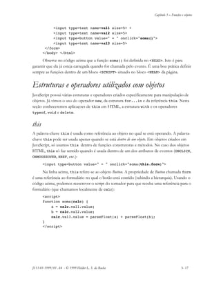 Capítulo 3 – Funções e objetos
JS11-01-1999/01 A4 - © 1999 Helder L. S. da Rocha 3- 17
<input type=text name=val1 size=5> +
<input type=text name=val2 size=5>
<input type=button value=" = " onclick="soma()">
<input type=text name=val3 size=5>
</form>
</body> </html>
Observe no código acima que a função soma() foi definida no <HEAD>. Isto é para
garantir que ela já esteja carregada quando for chamada pelo evento. É uma boa prática definir
sempre as funções dentro de um bloco <SCRIPT> situado no bloco <HEAD> da página.
Estruturas e operadores utilizados com objetos
JavaScript possui várias estruturas e operadores criados especificamente para manipulação de
objetos. Já vimos o uso do operador new, da estrutura for...in e da referência this. Nesta
seção conheceremos aplicaçoes de this em HTML, a estrutura with e os operadores
typeof, void e delete.
this
A palavra-chave this é usada como referência ao objeto no qual se está operando. A palavra-
chave this pode ser usada apenas quando se está dentro de um objeto. Em objetos criados em
JavaScript, só usamos this dentro de funções construtoras e métodos. No caso dos objetos
HTML, this só faz sentido quando é usada dentro de um dos atributos de eventos (ONCLICK,
ONMOUSEOVER, HREF, etc.):
<input type=button value=" = " onclick="soma(this.form)">
Na linha acima, this refere-se ao objeto Button. A propriedade de Button chamada form
é uma referência ao formulário no qual o botão está contido (subindo a hierarquia). Usando o
código acima, podemos reescrever o script do somador para que receba uma referência para o
formulário (que chamamos localmente de calc):
<script>
function soma(calc) {
a = calc.val1.value;
b = calc.val2.value;
calc.val3.value = parseFloat(a) + parseFloat(b);
}
</script>
 