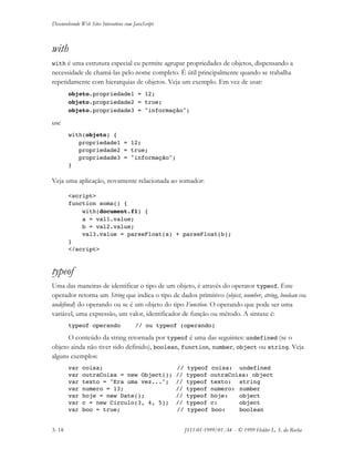 Desenvolvendo Web Sites Interativos com JavaScript
3- 18 JS11-01-1999/01 A4 - © 1999 Helder L. S. da Rocha
with
with é uma estrutura especial eu permite agrupar propriedades de objetos, dispensando a
necessidade de chamá-las pelo nome completo. É útil principalmente quando se trabalha
repetidamente com hierarquias de objetos. Veja um exemplo. Em vez de usar:
objeto.propriedade1 = 12;
objeto.propriedade2 = true;
objeto.propriedade3 = "informação";
use
with(objeto) {
propriedade1 = 12;
propriedade2 = true;
propriedade3 = "informação";
}
Veja uma aplicação, novamente relacionada ao somador:
<script>
function soma() {
with(document.f1) {
a = val1.value;
b = val2.value;
val3.value = parseFloat(a) + parseFloat(b);
}
</script>
typeof
Uma das maneiras de identificar o tipo de um objeto, é através do operator typeof. Este
operador retorna um String que indica o tipo de dados primitivo (object, number, string, boolean ou
undefined) do operando ou se é um objeto do tipo Function. O operando que pode ser uma
variável, uma expressão, um valor, identificador de função ou método. A sintaxe é:
typeof operando // ou typeof (operando)
O conteúdo da string retornada por typeof é uma das seguintes: undefined (se o
objeto ainda não tiver sido definido), boolean, function, number, object ou string. Veja
alguns exemplos:
var coisa; // typeof coisa: undefined
var outraCoisa = new Object(); // typeof outraCoisa: object
var texto = "Era uma vez..."; // typeof texto: string
var numero = 13; // typeof numero: number
var hoje = new Date(); // typeof hoje: object
var c = new Circulo(3, 4, 5); // typeof c: object
var boo = true; // typeof boo: boolean
 