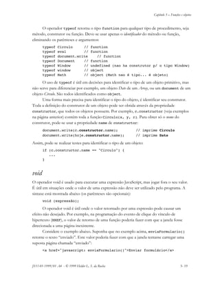 Capítulo 3 – Funções e objetos
JS11-01-1999/01 A4 - © 1999 Helder L. S. da Rocha 3- 19
O operador typeof retorna o tipo function para qualquer tipo de procedimento, seja
método, construtor ou função. Deve-se usar apenas o identificador do método ou função,
eliminando os parênteses e argumentos:
typeof Circulo // function
typeof eval // function
typeof document.write // function
typeof Document // function
typeof Window // undefined (nao ha construtor p/ o tipo Window)
typeof window // object
typeof Math // object (Math nao é tipo... é objeto)
O uso de typeof é útil em decisões para identificar o tipo de um objeto primitivo, mas
não serve para diferenciar por exemplo, um objeto Date de um Array, ou um document de um
objeto Circulo. São todos identificados como object.
Uma forma mais precisa para identificar o tipo do objeto, é identificar seu construtor.
Toda a definição do construtor de um objeto pode ser obtida através da propriedade
constructor, que todos os objetos possuem. Por exemplo, c.constructor (veja exemplos
na página anterior) contém toda a função Circulo(x, y, r). Para obter só o nome do
construtor, pode-se usar a propriedade name de constructor:
document.write(c.constructor.name); // imprime Circulo
document.write(hoje.constructor.name); // imprime Date
Assim, pode-se realizar testes para identificar o tipo de um objeto:
if (c.constructor.name == "Circulo") {
...
}
void
O operador void é usado para executar uma expressão JavaScript, mas jogar fora o seu valor.
É útil em situações onde o valor de uma expressão não deve ser utilizado pelo programa. A
sintaxe está mostrada abaixo (os parênteses são opcionais):
void (expressão);
O operador void é útil onde o valor retornado por uma expressão pode causar um
efeito não desejado. Por exemplo, na programação do evento de clique do vínculo de
hipertexto (HREF), o valor de retorno de uma função poderia fazer com que a janela fosse
direcionada a uma página inexistente.
Considere o exemplo abaixo. Suponha que no exemplo acima, enviaFormulario()
retorne o texto “enviado”. Este valor poderia fazer com que a janela tentasse carregar uma
suposta página chamada “enviado”:
<a href="javascript: enviaFormulario()">Enviar formulário</a>
 