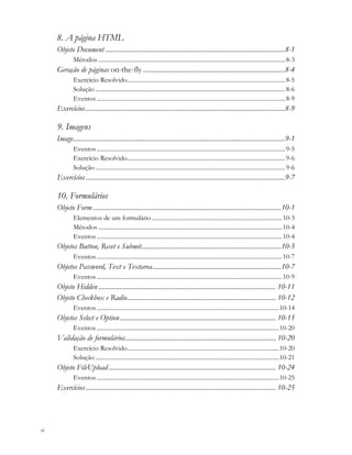 vi
8. A página HTML
Objeto Document ....................................................................................................8-1
Métodos ...........................................................................................................................8-3
Geração de páginas on-the-fly ...............................................................................8-4
Exercício Resolvido........................................................................................................8-5
Solução .............................................................................................................................8-6
Eventos ............................................................................................................................8-9
Exercícios...............................................................................................................8-9
9. Imagens
Image......................................................................................................................9-1
Eventos ............................................................................................................................9-5
Exercício Resolvido........................................................................................................9-6
Solução .............................................................................................................................9-6
Exercícios...............................................................................................................9-7
10. Formulários
Objeto Form .........................................................................................................10-1
Elementos de um formulário......................................................................................10-3
Métodos .........................................................................................................................10-4
Eventos ..........................................................................................................................10-4
Objetos Button, Reset e Submit..............................................................................10-5
Eventos ..........................................................................................................................10-7
Objetos Password, Text e Textarea........................................................................10-7
Eventos ..........................................................................................................................10-9
Objeto Hidden................................................................................................... 10-11
Objeto Checkbox e Radio................................................................................... 10-12
Eventos ........................................................................................................................10-14
Objetos Select e Option....................................................................................... 10-15
Eventos ........................................................................................................................10-20
Validação de formulários.................................................................................... 10-20
Exercício Resolvido....................................................................................................10-20
Solução .........................................................................................................................10-21
Objeto FileUpload ............................................................................................. 10-24
Eventos ........................................................................................................................10-25
Exercícios.......................................................................................................... 10-25
 