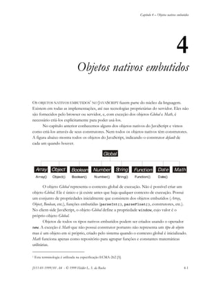 Capítulo 4 – Objetos nativos embutidos
JS11-01-1999/01 A4 - © 1999 Helder L. S. da Rocha 4-1
4
Objetos nativos embutidos
OS OBJETOS NATIVOS EMBUTIDOS
1
NO JAVASCRIPT fazem parte do núcleo da linguagem.
Existem em todas as implementações, até nas tecnologias proprietárias do servidor. Eles não
são fornecidos pelo browser ou servidor, e, com exceção dos objetos Global e Math, é
necessário criá-los explicitamente para poder usá-los.
No capítulo anterior conhecemos alguns dos objetos nativos do JavaScript e vimos
como criá-los através de seus construtores. Nem todos os objetos nativos têm construtores.
A figura abaixo mostra todos os objetos do JavaScript, indicando o construtor default de
cada um quando houver.
O objeto Global representa o contexto global de execução. Não é possível criar um
objeto Global. Ele é único e já existe antes que haja qualquer contexto de execução. Possui
um conjunto de propriedades inicialmente que consistem dos objetos embutidos (Array,
Object, Boolean, etc.), funções embutidas (parseInt(), parseFloat(), construtores, etc.).
No client-side JavaScript, o objeto Global define a propriedade window, cujo valor é o
próprio objeto Global.
Objetos de todos os tipos nativos embutidos podem ser criados usando o operador
new. A exceção é Math que não possui construtor portanto não representa um tipo de objeto
mas é um objeto em si próprio, criado pelo sistema quando o contexto global é inicializado.
Math funciona apenas como repositório para agrupar funções e constantes matemáticas
utilitárias.
1 Esta terminologia é utilizada na especificação ECMA-262 [5].
Object Boolean
Global
StringNumber MathFunction DateArray
Function() Date()Object()Array() Boolean() Number() String()
 