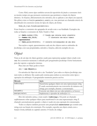 Desenvolvendo Web Sites Interativos com JavaScript
4-2 JS11-01-1999/01 A4 - © 1999 Helder L. S. da Rocha
Como Math, outros tipos também servem de repositório de funções e constantes úteis
ao mesmo tempo em que possuem construtores que permitem a criação de objetos
distintos. As funções, diferentemente dos métodos, não se aplicam a um objeto em especial.
São globais, como as funções parseInt(), eval(), etc. mas precisam ser chamadas através do
identificador do construtor (nome do tipo) do objeto, da forma:
Nome_do_tipo.função(parametros);
Essas funções e constantes são agrupadas de acordo com o sua finalidade. Exemplos são
todas as funções e constantes de Math, Number e Date:
a = Math.random()*256; // função que retorna valor aleatório
b = Number.MAX_VALUE; // constante com maior número
representável
c = Date.parse(34532343); // converte milissegundos em uma data
Nas seções a seguir, apresentaremos cada um dos objetos nativos embutidos de
JavaScript, com suas propriedades, métodos e funções, além de exemplos de uso.
Object
Trata-se de um tipo de objeto genérico usado para representar qualquer objeto criado com
new. Seu construtor raramente é utilizado pelo programador JavaScript. Existe basicamente
para dar suporte a operações internas.
Para criar um Object, pode-se fazer:
obj = new Object();
Os métodos de Object são três e são “herdados” por todos os objetos JavaScript, mas
nem todos os definem. São usados pelo sistema para realizar as conversões entre tipos e
operações de atribuição. O programador raramente precisa usá-los:
Método Ação
toString() Transforma qualquer objeto em uma representação string.
É usado automaticamente nas conversões de números em
strings, por exemplo, durante a concatenação.
valueOf() Converte um objeto em seu valor primitivo, se houver.
assign(valor) Implementa o operador de atribuição (=).
Dos três métodos acima, o mais usado é toString(). Ele pode ser chamado
explicitamente sobre qualquer objeto para transformá-lo em uma representação string. É
chamado automaticamente quando o objeto é usado em uma operação de concatenação.
Todos os objetos também possuem uma propriedade constructor que contém uma
string com sua função de construção. Por exemplo, suponha um objeto criado com a
função Circulo, definida no capítulo anterior. O trecho de código:
 