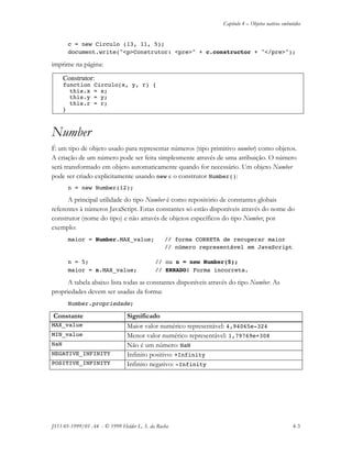 Capítulo 4 – Objetos nativos embutidos
JS11-01-1999/01 A4 - © 1999 Helder L. S. da Rocha 4-3
c = new Circulo (13, 11, 5);
document.write("<p>Construtor: <pre>" + c.constructor + "</pre>");
imprime na página:
Construtor:
function Circulo(x, y, r) {
this.x = x;
this.y = y;
this.r = r;
}
Number
É um tipo de objeto usado para representar números (tipo primitivo number) como objetos.
A criação de um número pode ser feita simplesmente através de uma atribuição. O número
será transformado em objeto automaticamente quando for necessário. Um objeto Number
pode ser criado explicitamente usando new e o construtor Number():
n = new Number(12);
A principal utilidade do tipo Number é como repositório de constantes globais
referentes à números JavaScript. Estas constantes só estão disponíveis através do nome do
construtor (nome do tipo) e não através de objetos específicos do tipo Number, por
exemplo:
maior = Number.MAX_value; // forma CORRETA de recuperar maior
// número representável em JavaScript
n = 5; // ou n = new Number(5);
maior = n.MAX_value; // ERRADO! Forma incorreta.
A tabela abaixo lista todas as constantes disponíveis através do tipo Number. As
propriedades devem ser usadas da forma:
Number.propriedade;
Constante Significado
MAX_value Maior valor numérico representável: 4,94065e-324
MIN_value Menor valor numérico representável: 1,79769e+308
NaN Não é um número: NaN
NEGATIVE_INFINITY Infinito positivo: +Infinity
POSITIVE_INFINITY Infinito negativo: -Infinity
 