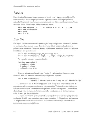 Desenvolvendo Web Sites Interativos com JavaScript
4-4 JS11-01-1999/01 A4 - © 1999 Helder L. S. da Rocha
Boolean
É um tipo de objeto usado para representar os literais true e false como objetos. Um
valor booleano é criado sempre que há uma expressão de teste ou comparação sendo
realizada. O valor será transformado automaticamente em objeto quando necessário. Todas
as formas abaixo criam objetos Boolean ou valores boolean:
boo = new Boolean(""); // 0, números < 0, null e "": false
boo = new Object(true);
boo = true;
boo = 5 > 4;
Function
Um objeto Function representa uma operação JavaScript, que pode ser uma função, método
ou construtor. Para criar um objeto deste tipo, basta definir uma nova função com a
palavra-chave function. Também é possível criar funções “anônimas” usando o construtor
Function() e o operador new:
func = new Function("corpo_da_função"); // ou, ...
func = new Function(arg1, arg2, ..., argn, "corpo_da_função");
Por exemplo, considere a seguinte função:
function soma(calc) {
a=calc.v1.value;
b=calc.v2.value;
calc.v3.value=a+b;
}
A função acima é um objeto do tipo Function. O código abaixo obtem o mesmo
resultado, desta vez definindo uma variável que representa o objeto:
soma = new Function(calc,
"a=calc.v1.value; b=calc.v2.value; calc.v3.value=a+b;");
O resultado do uso de Function() acima é um código mais complicado e difícil de
entender que a forma usada anteriormente com function. Também é menos eficiente. As
funções declaradas com function são interpretadas uma vez e compiladas. Quando forem
chamadas, já estão na memória. As funções criadas com Function() são interpretadas
todas as vezes que forem chamadas.
O objeto Function tem quatro propriedades que podem ser usadas por qualquer função
(tenha sido definida com function ou com new Function()). Elas estão na tabela abaixo.
As propriedades devem ser usadas usando-se o identificador da função (omitindo-se os
parênteses e argumentos), da forma:
 