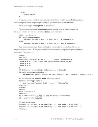 Desenvolvendo Web Sites Interativos com JavaScript
4-6 JS11-01-1999/01 A4 - © 1999 Helder L. S. da Rocha
else
return false;
}
O segundo passo, é atribuir a nova função (um objeto Function chamado bissexto) a
uma nova propriedade do protótipo do objeto, que chamamos de isLeapYear:
Date.prototype.isLeapYear = bissexto;
Agora, temos um método isLeapYear() que retorna true se a data no qual for
invocado ocorrer em um ano bissexto, e false, caso contrário:
hoje = new Date();
if (hoje.isLeapYear())
document.write("O ano " + hoje.ano + " é bissexto");
else
document.write("O ano " + hoje.ano + " não é bissexto");
Veja abaixo um exemplo da especificação e construção do objeto Círculo (visto no
capítulo anterior) com a definição de novos métodos usando a propriedade prototype e o
construtor Function():
<HEAD>
<script>
function Circulo(x, y, r) { // função "construtora"
this.x = x; // definição das propriedades deste objeto
this.y = y;
this.r = r;
}
// definição de um método toString para o Circulo
Circulo.prototype.toString =
new Function("return 'Círculo de raio '+this.r+' em ('+this.x+','+this.y+')';");
// criação de um método area para o Circulo
Circulo.prototype.area =
new Function("return 3.14 * this.r * this.r;");
</script>
</HEAD>
<BODY>
<h1>Circulos</h1>
<script>
c1 = new Circulo(2,2,5); // uso da função construtora
c2 = new Circulo(1,2,4);
// uso de métodos
document.write("<P>" + c1.toString() + " tem area " + c1.area());
document.write("<P>" + c2.toString() + " tem area " + c2.area());
</script>
 