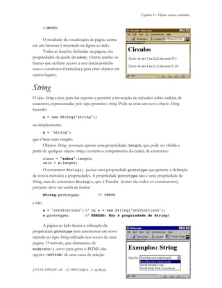 Capítulo 4 – Objetos nativos embutidos
JS11-01-1999/01 A4 - © 1999 Helder L. S. da Rocha 4-7
</BODY>
O resultado da visualização da página acima
em um browser é mostrado na figura ao lado.
Todas as funções definidas na página, são
propriedades da janela (window). Outras janelas ou
frames que tenham acesso a esta janela poderão
usar o construtor Circulo() para criar objetos em
outros lugares.
String
O tipo String existe para dar suporte e permitir a invocação de métodos sobre cadeias de
caracteres, representadas pelo tipo primitivo string. Pode-se criar um novo objeto String
fazendo:
s = new String("string");
ou simplesmente:
s = "string";
que é bem mais simples.
Objetos String possuem apenas uma propriedade: length, que pode ser obtida a
partir de qualquer objeto string e contém o comprimento da cadeia de caracteres:
cinco = "zebra".length;
seis = s.length;
O construtor String() possui uma propriedade prototype que permite a definição
de novos métodos e propriedades. A propriedade prototype não é uma propriedade de
String, mas do construtor String(), que é Function (como são todos os construtores),
portanto deve ser usada da forma:
String.prototype; // CERTO
e não
s = "ornitorrinco"; // ou s = new String("ornitorrinco");
s.prototype; // ERRADO: Não é propriedade de String!
A página ao lado ilustra a utilização da
propriedade prototype para acrescentar um novo
método ao tipo String utilizado nos textos de uma
página. O método, que chamamos de
endereco(), serve para gerar o HTML das
opções <OPTION> de uma caixa de seleção
 
