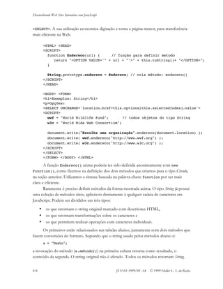 Desenvolvendo Web Sites Interativos com JavaScript
4-8 JS11-01-1999/01 A4 - © 1999 Helder L. S. da Rocha
<SELECT>. A sua utilização economiza digitação e torna a página menor, para transferência
mais eficiente na Web.
<HTML> <HEAD>
<SCRIPT>
function Endereco(url) { // função para definir metodo
return "<OPTION VALUE='" + url + "'>" + this.toString()+ "</OPTION>";
}
String.prototype.endereco = Endereco; // cria método: endereco()
</SCRIPT>
</HEAD>
<BODY> <FORM>
<h1>Exemplos: String</h1>
<p>Opções:
<SELECT ONCHANGE='location.href=this.options[this.selectedIndex].value'>
<SCRIPT>
wwf = "World Wildlife Fund"; // todos objetos do tipo String
w3c = "World Wide Web Consortium";
document.write("Escolha uma organização".endereco(document.location) );
document.write( wwf.endereco("http://www.wwf.org") );
document.write( w3c.endereco("http://www.w3c.org") );
</SCRIPT>
</SELECT>
</FORM> </BODY> </HTML>
A função Endereco() acima poderia ter sido definida anonimamente com new
Function(), como fizemos na definição dos dois métodos que criamos para o tipo Circulo,
na seção anterior. Utilizamos a sintaxe baseada na palavra-chave function por ser mais
clara e eficiente.
Raramente é preciso definir métodos da forma mostrada acima. O tipo String já possui
uma coleção de métodos úteis, aplicáveis diretamente à qualquer cadeia de caracteres em
JavaScript. Podem ser divididos em três tipos:
• os que retornam o string original marcado com descritores HTML,
• os que retornam transformações sobre os caracteres e
• os que permitem realizar operações com caracteres individuais.
Os primeiros estão relacionados nas tabelas abaixo, juntamente com dois métodos que
fazem conversões de formato. Supondo que o string usado pelos métodos abaixo é:
s = "Texto";
a invocação do método (s.método()) na primeira coluna retorna como resultado, o
conteúdo da segunda. O string original não é afetado. Todos os métodos retornam String.
 