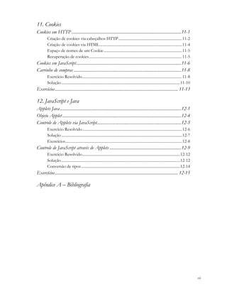 vii
11. Cookies
Cookies em HTTP...............................................................................................11-1
Criação de cookies via cabeçalhos HTTP.................................................................11-2
Criação de cookies via HTML....................................................................................11-4
Espaço de nomes de um Cookie................................................................................11-5
Recuperação de cookies...............................................................................................11-5
Cookies em JavaScript...........................................................................................11-6
Carrinho de compras .............................................................................................11-8
Exercício Resolvido......................................................................................................11-8
Solução .........................................................................................................................11-10
Exercícios.......................................................................................................... 11-13
12. JavaScript e Java
Applets Java.........................................................................................................12-1
Objeto Applet.......................................................................................................12-4
Controle de Applets via JavaScript.........................................................................12-5
Exercício Resolvido......................................................................................................12-6
Solução ...........................................................................................................................12-7
Exercícios.......................................................................................................................12-8
Controle de JavaScript através de Applets ..............................................................12-9
Exercício Resolvido....................................................................................................12-12
Solução .........................................................................................................................12-12
Conversão de tipos.....................................................................................................12-14
Exercícios.......................................................................................................... 12-15
Apêndice A – Bibliografia
 