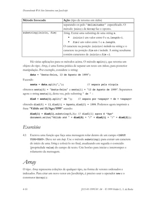 Desenvolvendo Web Sites Interativos com JavaScript
4-10 JS11-01-1999/01 A4 - © 1999 Helder L. S. da Rocha
Método Invocado Ação (tipo de retorno em itálico)
separando-os pelo "delimitador" especificado. O
método join() de Array faz o oposto.
substring(inicio, fim) String. Extrai uma substring de uma string s.
• inicio é um valor entre 0 e s.length-1.
• fim é um valor entre 1 e s.length.
O caractere na posição inicio é incluído na string e o
caractere na posição fim não é incluído. A string resultante
contém caracteres de inicio a fim -1.
Há várias aplicações para os métodos acima. O método split(), que retorna um
objeto do tipo Array, é uma forma prática de separar um texto em tokens, para posterior
manipulação. Por exemplo, considere o string:
data = "Sexta-feira, 13 de Agosto de 1999";
Fazendo
sexta = data.split(","); // separa pela vírgula
obtemos sexta[0] = "Sexta-feira" e sexta[1] = "13 de Agosto de 1999". Separamos
agora o string sexta[1], desta vez, pelo substring " de " :
diad = sexta[1].split(" de "); // separa por <espaço> + de + <espaço>
obtendo diad[0] = 13, diad[1] = Agosto, diad[2] = 1999. Podemos agora imprimir a
frase “Válido até 13/Ago/1999” usando:
diad[1] = diad[1].substring(0,3); // diad1[1] agora é “Ago”
document.write("Válido até " + diad[0] + "/" + diad[1] + "/" + diad[2]);
Exercícios
4.1 Escreva uma função que faça uma mensagem rolar dentro de um campo <INPUT
TYPE=TEXT>. Deve ter um loop. Use o método substring() para extrair um caractere
do início de uma String e colocá-lo no final, atualizando em seguida o conteúdo
(propriedade value) do campo de texto. Crie botões para iniciar e interromper o
rolamento da mensagem.
Array
O tipo Array representa coleções de qualquer tipo, na forma de vetores ordenados e
indexados. Para criar um novo vetor em JavaScript, é preciso usar o operador new e o
construtor Array():
 