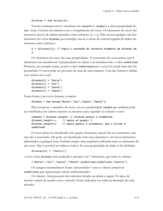 Capítulo 4 – Objetos nativos embutidos
JS11-01-1999/01 A4 - © 1999 Helder L. S. da Rocha 4-11
direcao = new Array(4);
Vetores começam em 0 e terminam em length–1. length é a única propriedade do
tipo Array. Contém um número com o comprimento do vetor. Os elementos do vetor são
acessíveis através de índices passados entre colchetes ([ e ]). Para acessar qualquer um dos
elementos do vetor direcao, por exemplo, usa-se o nome da variável seguida do índice do
elemento entre colchetes:
x = direcao[2]; // copia o conteúdo do terceiro elemento de direcao em
x
Os elementos do vetor são suas propriedades. A construção do vetor acima com 4
elementos cria inicialmente 4 propriedades no objeto e as inicializa com o valor undefined.
Portanto, no exemplo acima, x terá o valor undefined pois o vetor foi criado mas não foi
preenchido. O vetor pode ser povoado de mais de uma maneiro. Uma das formas é definir
seus termos um a um:
direcao[0] = "Norte";
direcao[1] = "Sul";
direcao[2] = "Leste";
direcao[3] = "Oeste";
Outra forma é povoá-lo durante a criação:
direcao = new Array("Norte","Sul","Leste","Oeste");
Para recuperar o tamanho do vetor, usa-se a propriedade length que também pode
ser redefinida com valores maiores ou menores para expandir ou reduzir o vetor:
tamanho = direcao.length; // direcao possui 4 elementos
direcao.length--; // agora só possui 3
direcao.length++; // agora possui 4 novamente, mas o último é
undefined
O vetor acima foi inicializado com quatro elementos, através do seu construtor, mas
isto não é necessário. Ele pode ser inicializado com zero elementos e ter novos elementos
adicionados a qualquer hora. Existirá sempre uma seqüência ordenada entre os elementos de
um vetor. Não é possível ter índices avulsos. Se uma propriedade de índice 6 for definida:
direcao[6] = "Centro";
o novo vetor direcao será atualizado e passará a ter 7 elementos, que terão os valores:
("Norte","Sul","Leste","Oeste",undefined,undefined,"Centro")
Os campos intermediários foram “preenchidos” com os valores primitivos
undefined, que representam valores indeterminados.
Os objetos Array possuem três métodos listados na tabela a seguir. Os tipos de
retorno variam de acordo com o método. Estão indicados em itálico na descrição de cada
método:
 