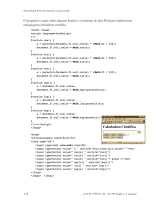 Desenvolvendo Web Sites Interativos com JavaScript
4-14 JS11-01-1999/01 A4 - © 1999 Helder L. S. da Rocha
O programa a seguir utiliza algumas funções e constantes do tipo Math para implementar
uma pequena calculadora científica.
<html> <head>
<script language=JavaScript>
<!--
function cos() {
a = parseInt(document.f1.val1.value) * (Math.PI / 180);
document.f1.val1.value = Math.cos(a);
}
function sin() {
a = parseInt(document.f1.val1.value) * (Math.PI / 180);
document.f1.val1.value = Math.sin(a);
}
function tan() {
a = parseInt(document.f1.val1.value) * (Math.PI / 180);
document.f1.val1.value = Math.tan(a);
}
function sqrt() {
a = document.f1.val1.value;
document.f1.val1.value = Math.sqrt(parseInt(a));
}
function log() {
a = document.f1.val1.value;
document.f1.val1.value = Math.log(parseInt(a));
}
function exp() {
a = document.f1.val1.value;
document.f1.val1.value = Math.exp(parseInt(a));
}
//--></script>
</head>
<body>
<h1>Calculadora Cientifica</h1>
<form name="f1">
<input type=text name=val1 size=40>
<input type=button value=" C " onclick="this.form.val1.value=''"><br>
<input type=button value=" cos(x) " onclick="cos()">
<input type=button value=" sin(x) " onclick="sin()">
<input type=button value=" tan(x) " onclick="tan()"> graus (°)<br>
<input type=button value=" sqrt(x) " onclick="sqrt()">
<input type=button value=" ln(x) " onclick="log()">
<input type=button value=" exp(x) " onclick="exp()">
</form>
</body> </html>
 