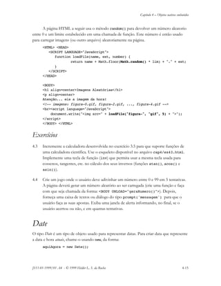 Capítulo 4 – Objetos nativos embutidos
JS11-01-1999/01 A4 - © 1999 Helder L. S. da Rocha 4-15
A página HTML a seguir usa o método random() para devolver um número aleatorio
entre 0 e um limite estabelecido em uma chamada de função. Este número é então usado
para carregar imagens (ou outro arquivo) aleatoriamente na página.
<HTML> <HEAD>
<SCRIPT LANGUAGE="JavaScript">
function loadFile(name, ext, number) {
return name + Math.floor(Math.random() * lim) + "." + ext;
}
</SCRIPT>
</HEAD>
<BODY>
<h1 align=center>Imagens Aleatórias</h1>
<p align=center>
Atenção... eis a imagem da hora!
<!-- imagens: figura-0.gif, figura-2.gif, ..., figura-4.gif -->
<br><script language="JavaScript">
document.write("<img src=" + loadFile("figura-", "gif", 5) + ">");
</script>
</BODY> </HTML>
Exercícios
4.3 Incremente a calculadora desenvolvida no exercício 3.5 para que suporte funções de
uma calculadora científica. Use o esqueleto disponível no arquivo cap4/ex43.html.
Implemente uma tecla de função (inv) que permita usar a mesma tecla usada para
cossenos, tangentes, etc. no cálculo dos seus inversos (funções atan(), acos() e
asin()).
4.4 Crie um jogo onde o usuário deve adivinhar um número entre 0 e 99 em 5 tentativas.
A página deverá gerar um número aleatório ao ser carregada (crie uma função e faça
com que seja chamada da forma: <BODY ONLOAD="geraNumero()">). Depois,
forneça uma caixa de textos ou diálogo do tipo prompt('mensagem') para que o
usuário faça as suas apostas. Exiba uma janela de alerta informando, no final, se o
usuário acertou ou não, e em quantas tentativas.
Date
O tipo Date é um tipo de objeto usado para representar datas. Para criar data que represente
a data e hora atuais, chame-o usando new, da forma:
aquiAgora = new Date();
 