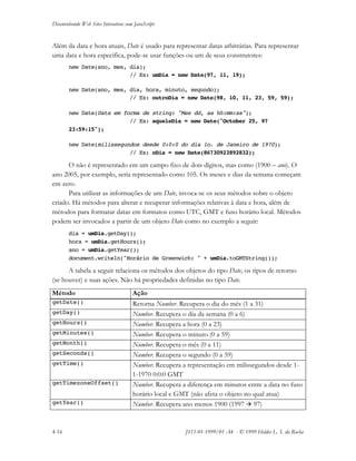 Desenvolvendo Web Sites Interativos com JavaScript
4-16 JS11-01-1999/01 A4 - © 1999 Helder L. S. da Rocha
Além da data e hora atuais, Date é usado para representar datas arbitrárias. Para representar
uma data e hora específica, pode-se usar funções ou um de seus construtores:
new Date(ano, mes, dia);
// Ex: umDia = new Date(97, 11, 19);
new Date(ano, mes, dia, hora, minuto, segundo);
// Ex: outroDia = new Date(98, 10, 11, 23, 59, 59);
new Date(Data em forma de string: "Mes dd, aa hh:mm:ss");
// Ex: aqueleDia = new Date("October 25, 97
23:59:15");
new Date(milissegundos desde 0:0:0 do dia 1o. de Janeiro de 1970);
// Ex: oDia = new Date(86730923892832);
O não é representado em um campo fixo de dois dígitos, mas como (1900 – ano). O
ano 2005, por exemplo, seria representado como 105. Os meses e dias da semana começam
em zero.
Para utilizar as informações de um Date, invoca-se os seus métodos sobre o objeto
criado. Há métodos para alterar e recuperar informações relativas à data e hora, além de
métodos para formatar datas em formatos como UTC, GMT e fuso horário local. Métodos
podem ser invocados a partir de um objeto Date como no exemplo a seguir:
dia = umDia.getDay();
hora = umDia.getHours();
ano = umDia.getYear();
document.writeln("Horário de Greenwich: " + umDia.toGMTString());
A tabela a seguir relaciona os métodos dos objetos do tipo Date, os tipos de retorno
(se houver) e suas ações. Não há propriedades definidas no tipo Date.
Método Ação
getDate() Retorna Number. Recupera o dia do mês (1 a 31)
getDay() Number. Recupera o dia da semana (0 a 6)
getHours() Number. Recupera a hora (0 a 23)
getMinutes() Number. Recupera o minuto (0 a 59)
getMonth() Number. Recupera o mês (0 a 11)
getSeconds() Number. Recupera o segundo (0 a 59)
getTime() Number. Recupera a representação em milissegundos desde 1-
1-1970 0:0:0 GMT
getTimezoneOffset() Number. Recupera a diferença em minutos entre a data no fuso
horário local e GMT (não afeta o objeto no qual atua)
getYear() Number. Recupera ano menos 1900 (1997  97)
 