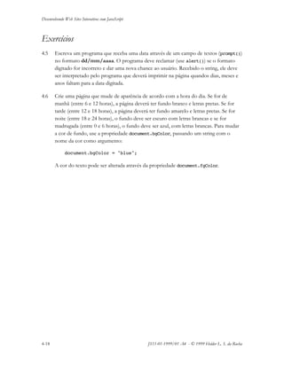 Desenvolvendo Web Sites Interativos com JavaScript
4-18 JS11-01-1999/01 A4 - © 1999 Helder L. S. da Rocha
Exercícios
4.5 Escreva um programa que receba uma data através de um campo de textos (prompt())
no formato dd/mm/aaaa. O programa deve reclamar (use alert()) se o formato
digitado for incorreto e dar uma nova chance ao usuário. Recebido o string, ele deve
ser interpretado pelo programa que deverá imprimir na página quandos dias, meses e
anos faltam para a data digitada.
4.6 Crie uma página que mude de aparência de acordo com a hora do dia. Se for de
manhã (entre 6 e 12 horas), a página deverá ter fundo branco e letras pretas. Se for
tarde (entre 12 e 18 horas), a página deverá ter fundo amarelo e letras pretas. Se for
noite (entre 18 e 24 horas), o fundo deve ser escuro com letras brancas e se for
madrugada (entre 0 e 6 horas), o fundo deve ser azul, com letras brancas. Para mudar
a cor de fundo, use a propriedade document.bgColor, passando um string com o
nome da cor como argumento:
document.bgColor = "blue";
A cor do texto pode ser alterada através da propriedade document.fgColor.
 