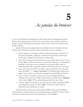Capítulo 5 – As janelas do browser
JS11-01-1999/01 A4 - © 1999 Helder L. S. da Rocha 5-1
5
As janelas do browser
A JANELA DO BROWSER é manipulável de várias formas através da linguagem JavaScript.
Pode-se alterar dinamicamente várias de suas características como tamanho, aparência e
posição, transferir informações entre janelas e frames, abrir e fechar novas janelas e criar
janelas de diálogo.
Janelas do browser são representadas em JavaScript através de de objetos do tipo
Window. Pode-se classificar as janelas usadas em JavaScript em cinco categorias:
• Janela da aplicação: é um papel assumido pela última janela aberta do browser. Se
esta janela for fechada, a aplicação é encerrada. Em JavaScript, métodos para
fechar janelas (close()) não funcionam na última janela.
• Janelas abertas através de instruções JavaScript: são novas janelas abertas através de um
método open(). Podem ter tamanho e características diferentes, ser manipuladas e
manipular a janela que as criou, recebendo ou retornando dados, lendo ou
alterando propriedades, invocando métodos, inclusive para fechar a outra janela.
• Janelas abertas através de HTML: são janelas abertas usando links com o descritor
target (<a href="..." target="novaJanela">). JavaScript pode carregar novas
páginas nessas janelas, mas não pode manipular suas propriedades ou métodos.
• Janelas estruturais: são janelas ou frames que contém uma página HTML que
estabelece uma estrutura que divide a janela em frames (contém bloco <FRAMESET>
e não contém <BODY>). Possui referências para cada frame que contém.
• Frames de informação: são frames de uma janela pai que contém uma página HTML
com informação (contém um bloco <BODY>). Este tipo de janela só possui
referências para as janelas que as contém.
Além das janelas comuns, que contém páginas HTML, há três janelas de diálogo:
alerta, confirmação e entrada de dados, que não têm propriedades manipuláveis. Todos os tipos
de janelas são representadas através de propriedades do objeto window.
 