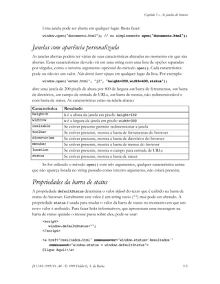 Capítulo 5 – As janelas do browser
JS11-01-1999/01 A4 - © 1999 Helder L. S. da Rocha 5-5
Uma janela pode ser aberta em qualquer lugar. Basta fazer:
window.open("documento.html"); // ou simplesmente open("documento.html");
Janelas com aparência personalizada
As janelas abertas podem ter várias de suas características alteradas no momento em que são
abertas. Estas características deverão vir em uma string com uma lista de opções separadas
por vírgulas, como o terceiro argumento opcional do método open(). Cada característica
pode ou não ter um valor. Não deverá haver espaços em qualquer lugar da lista. Por exemplo:
window.open("enter.html", "j2", "height=200,width=400,status");
abre uma janela de 200 pixels de altura por 400 de largura sem barra de ferramentas, sem barra
de diretórios, sem campo de entrada de URLs, sem barra de menus, não-redimensionável e
com barra de status. As características estão na tabela abaixo:
Característica Resultado
height=h h é a altura da janela em pixels: height=150
width=w w é a largura da janela em pixels: width=300
resizable Se estiver presente permite redimensionar a janela
toolbar Se estiver presente, mostra a barra de ferramentas do browser
directories Se estiver presente, mostra a barra de diretórios do browser
menubar Se estiver presente, mostra a barra de menus do browser
location Se estiver presente, mostra o campo para entrada de URLs
status Se estiver presente, mostra a barra de status
Se for utilizado o método open() com três argumentos, qualquer característica acima
que não apareça listada no string passado como terceiro argumento, não estará presente.
Propriedades da barra de status
A propriedade defaultStatus determina o valor default do texto que é exibido na barra de
status do browser. Geralmente este valor é um string vazio ("") mas pode ser alterado. A
propriedade status é usada para mudar o valor da barra de status no momento em que um
novo valor é atribuído. Para fazer links informativos, que apresentam uma mensagem na
barra de status quando o mouse passa sobre eles, pode-se usar:
<script>
window.defaultStatus="";
</script>
<a href="resultados.html" onmouseover="window.status='Resultados'"
onmouseout="window.status = window.defaultStatus">
Clique Aqui!</a>
 