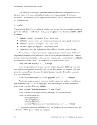 Desenvolvendo Web Sites Interativos com JavaScript
5-6 JS11-01-1999/01 A4 - © 1999 Helder L. S. da Rocha
Uma aplicação comum para o window.status é colocar uma mensagem rolando na
barra de status. O processo é semelhante ao proposto para um campo de textos, no
exercício 4.1. Consiste em colocar o primeiro caractere no final de uma string e escrevê-lo
no window.status.
Eventos
Vários eventos do JavaScript estão relacionados com janelas. Estes eventos são chamados a
partir dos atributos HTML listados abaixo, que são aplicáveis aos descritores HTML <BODY>
e <FRAME>:
• ONBLUR – quando a janela deixa de ser a janela ativa
• ONERROR – quando ocorre um erro (uma janela deixa de ser carregada totalmente)
• ONFOCUS – quando a janela passa a ser a janela ativa
• ONLOAD – depois que a página é carregada na janela
• ONUNLOAD – antes que a página seja substituída por outra ou a janela fechada.
Por exemplo, o código abaixo em uma página carregada em uma janela do browser
impedirá que qualquer outra janela esteja ativa até que a janela atual seja fechada. Qualquer
tentativa de minimizar a janela, ou de selecionar outra causará o evento tratado por ONBLUR,
que chamará o método focus(), reestabelecendo o estado ativo da janela.
<body onblur="focus()"> ... </body>
Este outro exemplo, mostra uma o uso do atributo de evento ONUNLOAD para criar
uma página que só permite uma única saída, ou seja, só é possível sair da janela atual para
entrar em outra definida pelo autor da página. Qualquer tentativa de escolher uma outra
URL será sobreposta:
<body onunload="location.href='pagina2.html';"> ... </body>
Para iniciar um programa, ou rodar uma função, ou executar qualquer procedimento
logo depois que todo o HTML de uma página tiver sido carregado na janela do browser,
pode-se usar o atributo de evento ONLOAD:
<body onload="iniciarAnimacao()"> ... </body>
Todos os atributos de evento também podem ser usados em conjunto:
<body onload="iniciar()"
onunload="parar()"
onblur="parar()"
onfocus="iniciar()"
onerror="location.href=document.location"> ... </body>
O manuseador de evento ONERROR poderá não funcionar se o erro ocorrer antes que
o descritor <BODY> que o contém seja carregado.
 