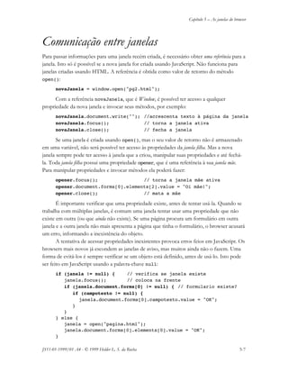 Capítulo 5 – As janelas do browser
JS11-01-1999/01 A4 - © 1999 Helder L. S. da Rocha 5-7
Comunicação entre janelas
Para passar informações para uma janela recém criada, é necessário obter uma referência para a
janela. Isto só é possível se a nova janela for criada usando JavaScript. Não funciona para
janelas criadas usando HTML. A referência é obtida como valor de retorno do método
open():
novaJanela = window.open("pg2.html");
Com a referência novaJanela, que é Window, é possível ter acesso a qualquer
propriedade da nova janela e invocar seus métodos, por exemplo:
novaJanela.document.write(""); //acrescenta texto à página da janela
novaJanela.focus(); // torna a janela ativa
novaJanela.close(); // fecha a janela
Se uma janela é criada usando open(), mas o seu valor de retorno não é armazenado
em uma variável, não será possível ter acesso às propriedades da janela filha. Mas a nova
janela sempre pode ter acesso à janela que a criou, manipular suas propriedades e até fechá-
la. Toda janela filha possui uma propriedade opener, que é uma referência à sua janela mãe.
Para manipular propriedades e invocar métodos ela poderá fazer:
opener.focus(); // torna a janela mãe ativa
opener.document.forms[0].elements[2].value = "Oi mãe!";
opener.close(); // mata a mãe
É importante verificar que uma propriedade existe, antes de tentar usá-la. Quando se
trabalha com múltiplas janelas, é comum uma janela tentar usar uma propriedade que não
existe em outra (ou que ainda não existe). Se uma página procura um formulário em outra
janela e a outra janela não mais apresenta a página que tinha o formulário, o browser acusará
um erro, informando a inexistência do objeto.
A tentativa de acessar propriedades inexistentes provoca erros feios em JavaScript. Os
browsers mais novos já escondem as janelas de aviso, mas muitos ainda não o fazem. Uma
forma de evitá-los é sempre verificar se um objeto está definido, antes de usá-lo. Isto pode
ser feito em JavaScript usando a palavra-chave null:
if (janela != null) { // verifica se janela existe
janela.focus(); // coloca na frente
if (janela.document.forms[0] != null) { // formulario existe?
if (campotexto != null) {
janela.document.forms[0].campotexto.value = "OK";
}
}
} else {
janela = open("pagina.html");
janela.document.forms[0].elements[0].value = "OK";
}
 