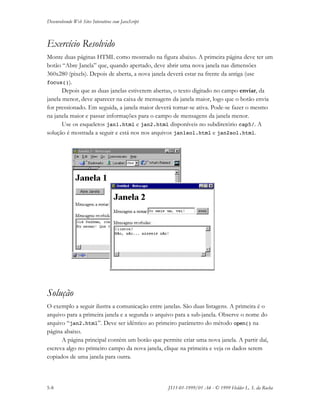 Desenvolvendo Web Sites Interativos com JavaScript
5-8 JS11-01-1999/01 A4 - © 1999 Helder L. S. da Rocha
Exercício Resolvido
Monte duas páginas HTML como mostrado na figura abaixo. A primeira página deve ter um
botão “Abre Janela” que, quando apertado, deve abrir uma nova janela nas dimensões
360x280 (pixels). Depois de aberta, a nova janela deverá estar na frente da antiga (use
focus()).
Depois que as duas janelas estiverem abertas, o texto digitado no campo enviar, da
janela menor, deve aparecer na caixa de mensagens da janela maior, logo que o botão envia
for pressionado. Em seguida, a janela maior deverá tornar-se ativa. Pode-se fazer o mesmo
na janela maior e passar informações para o campo de mensagens da janela menor.
Use os esqueletos jan1.html e jan2.html disponíveis no subdiretório cap5/. A
solução é mostrada a seguir e está nos nos arquivos jan1sol.html e jan2sol.html.
Solução
O exemplo a seguir ilustra a comunicação entre janelas. São duas listagens. A primeira é o
arquivo para a primeira janela e a segunda o arquivo para a sub-janela. Observe o nome do
arquivo “jan2.html”. Deve ser idêntico ao primeiro parâmetro do método open() na
página abaixo.
A página principal contém um botão que permite criar uma nova janela. A partir daí,
escreva algo no primeiro campo da nova janela, clique na primeira e veja os dados serem
copiados de uma janela para outra.
 