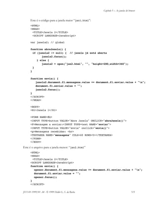Capítulo 5 – As janelas do browser
JS11-01-1999/01 A4 - © 1999 Helder L. S. da Rocha 5-9
Este é o código para a janela maior “jan1.html”:
<HTML>
<HEAD>
<TITLE>Janela 2</TITLE>
<SCRIPT LANGUAGE=JavaScript>
var janela2; // global
function abreJanela() {
if (janela2 != null) { // janela já está aberta
janela2.focus();
} else {
janela2 = open("jan2.html", "", "height=280,width=360");
}
}
function envia() {
janela2.document.f1.mensagens.value += document.f1.enviar.value + "n";
document.f1.enviar.value = "";
janela2.focus();
}
</SCRIPT>
</HEAD>
<BODY>
<H1>Janela 1</H1>
<FORM NAME=f1>
<INPUT TYPE=button VALUE="Abre Janela" ONCLICK="abreJanela()">
<P>Mensagem a enviar:<INPUT TYPE=text NAME="enviar">
<INPUT TYPE=button VALUE="envia" onclick="envia()">
<p>Mensagens recebidas: <br>
<TEXTAREA NAME="mensagens" COLS=40 ROWS=5></TEXTAREA>
</FORM>
</BODY>
Este é o arquivo para a janela menor: “jan2.html”
<HTML>
<HEAD>
<TITLE>Janela 2</TITLE>
<SCRIPT LANGUAGE=JavaScript>
function envia() {
opener.document.f1.mensagens.value += document.f1.enviar.value + "n";
document.f1.enviar.value = "";
opener.focus();
}
</SCRIPT>
 