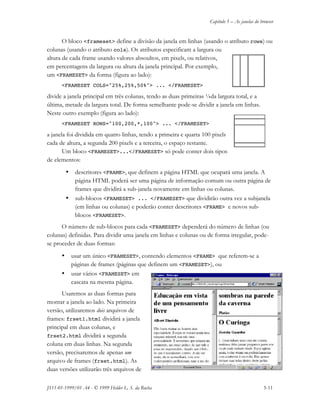 Capítulo 5 – As janelas do browser
JS11-01-1999/01 A4 - © 1999 Helder L. S. da Rocha 5-11
O bloco <frameset> define a divisão da janela em linhas (usando o atributo rows) ou
colunas (usando o atributo cols). Os atributos especificam a largura ou
altura de cada frame usando valores absoultos, em pixels, ou relativos,
em percentagens da largura ou altura da janela principal. Por exemplo,
um <FRAMESET> da forma (figura ao lado):
<FRAMESET COLS="25%,25%,50%"> ... </FRAMESET>
divide a janela principal em três colunas, tendo as duas primeiras ¼da largura total, e a
última, metade da largura total. De forma semelhante pode-se dividir a janela em linhas.
Neste outro exemplo (figura ao lado):
<FRAMESET ROWS="100,200,*,100"> ... </FRAMESET>
a janela foi dividida em quatro linhas, tendo a primeira e quarta 100 pixels
cada de altura, a segunda 200 pixels e a terceira, o espaço restante.
Um bloco <FRAMESET>...</FRAMESET> só pode conter dois tipos
de elementos:
• descritores <FRAME>, que definem a página HTML que ocupará uma janela. A
página HTML poderá ser uma página de informação comum ou outra página de
frames que dividirá a sub-janela novamente em linhas ou colunas.
• sub-blocos <FRAMESET> ... </FRAMESET> que dividirão outra vez a subjanela
(em linhas ou colunas) e poderão conter descritores <FRAME> e novos sub-
blocos <FRAMESET>.
O número de sub-blocos para cada <FRAMESET> dependerá do número de linhas (ou
colunas) definidas. Para dividir uma janela em linhas e colunas ou de forma irregular, pode-
se proceder de duas formas:
• usar um único <FRAMESET>, contendo elementos <FRAME> que referem-se a
páginas de frames (páginas que definem um <FRAMESET>), ou
• usar vários <FRAMESET> em
cascata na mesma página.
Usaremos as duas formas para
montar a janela ao lado. Na primeira
versão, utilizaremos dois arquivos de
frames: frset1.html dividirá a janela
principal em duas colunas, e
frset2.html dividirá a segunda
coluna em duas linhas. Na segunda
versão, precisaremos de apenas um
arquivo de frames (frset.html). As
duas versões utilizarão três arquivos de
 