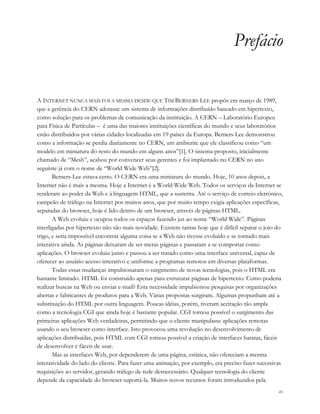 ix
Prefácio
A INTERNET NUNCA MAIS FOI A MESMA DESDE QUE TIM BERNERS-LEE propôs em março de 1989,
que a gerência do CERN adotasse um sistema de informações distribuído baseado em hipertexto,
como solução para os problemas de comunicação da instituição. A CERN – Laboratório Europeu
para Física de Partículas – é uma das maiores instituições científicas do mundo e seus laboratórios
estão distribuídos por várias cidades localizadas em 19 países da Europa. Berners-Lee demonstrou
como a informação se perdia diariamente no CERN, um ambiente que ele classificou como “um
modelo em miniatura do resto do mundo em alguns anos”[1]. O sistema proposto, inicialmente
chamado de “Mesh”, acabou por convencer seus gerentes e foi implantado no CERN no ano
seguinte já com o nome de “World Wide Web”[2].
Berners-Lee estava certo. O CERN era uma miniatura do mundo. Hoje, 10 anos depois, a
Internet não é mais a mesma. Hoje a Internet é a World Wide Web. Todos os serviços da Internet se
renderam ao poder da Web e à linguagem HTML, que a sustenta. Até o serviço de correio eletrônico,
campeão de tráfego na Internet por muitos anos, que por muito tempo exigia aplicações específicas,
separadas do browser, hoje é lido dentro de um browser, através de páginas HTML.
A Web evoluiu e ocupou todos os espaços fazendo jus ao nome “World Wide”. Páginas
interligadas por hipertexto não são mais novidade. Existem tantas hoje que é difícil separar o joio do
trigo, e seria impossível encontrar alguma coisa se a Web não tivesse evoluído e se tornado mais
interativa ainda. As páginas deixaram de ser meras páginas e passaram a se comportar como
aplicações. O browser evoluiu junto e passou a ser tratado como uma interface universal, capaz de
oferecer ao usuário acesso interativo e uniforme a programas remotos em diversas plataformas.
Todas essas mudanças impulsionaram o surgimento de novas tecnologias, pois o HTML era
bastante limitado. HTML foi construído apenas para estruturar páginas de hipertexto. Como poderia
realizar buscas na Web ou enviar e-mail? Esta necessidade impulsionou pesquisas por organizações
abertas e fabricantes de produtos para a Web. Várias propostas surgiram. Algumas propunham até a
substituição do HTML por outra linguagem. Poucas idéias, porém, tiveram aceitação tão ampla
como a tecnologia CGI que ainda hoje é bastante popular. CGI tornou possível o surgimento das
primeiras aplicações Web verdadeiras, permitindo que o cliente manipulasse aplicações remotas
usando o seu browser como interface. Isto provocou uma revolução no desenvolvimento de
aplicações distribuídas, pois HTML com CGI tornou possível a criação de interfaces baratas, fáceis
de desenvolver e fáceis de usar.
Mas as interfaces Web, por dependerem de uma página, estática, não ofereciam a mesma
interatividade do lado do cliente. Para fazer uma animação, por exemplo, era preciso fazer sucessivas
requisições ao servidor, gerando tráfego de rede desnecessário. Qualquer tecnologia do cliente
depende da capacidade do browser suportá-la. Muitos novos recursos foram introduzidos pela
 