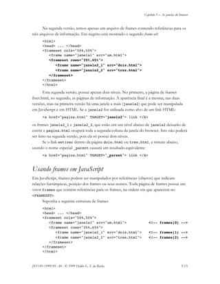 Capítulo 5 – As janelas do browser
JS11-01-1999/01 A4 - © 1999 Helder L. S. da Rocha 5-13
Na segunda versão, temos apenas um arquivo de frames contendo referências para os
três arquivos de informação. Em negrito está mostrado o segundo frame-set:
<html>
<head> ... </head>
<frameset cols="50%,50%">
<frame name="janela1" src="um.html">
<frameset rows="35%,65%">
<frame name="janela2_1" src="dois.html">
<frame name="janela2_2" src="tres.html">
</frameset>
</frameset>
</html>
Esta segunda versão, possui apenas dois níveis. No primeiro, a página de frames
frset.html, no segundo, as páginas de informação. A aparência final é a mesma, nas duas
versões, mas na primeira versão há uma janela a mais (janela2) que pode ser manipulada
em JavaScript e em HTML. Se a janela2 for utilizada como alvo de um link HTML:
<a href="pagina.html" TARGET="janela2"> link </A>
os frames janela2_1 e janela2_2, que estão em um nível abaixo de janela2 deixarão de
existir e pagina.html ocupará toda a segunda coluna da janela do browser. Isto não poderá
ser feito na segunda versão, pois ela só possui dois níveis.
Se o link estiver dentro da página dois.html ou tres.html, a sintaxe abaixo,
usando o nome especial _parent causará um resultado equivalente:
<a href="pagina.html" TARGET="_parent"> link </A>
Usando frames em JavaScript
Em JavaScript, frames podem ser manipulados por referências (objetos) que indicam
relações hierárquicas, posição dos frames ou seus nomes. Toda página de frames possui um
vetor frames que contém referências para os frames, na ordem em que aparecem no
<FRAMESET>.
Suponha a seguinte estrutura de frames
<html>
<head> ... </head>
<frameset cols="50%,50%">
<frame name="janela1" src="um.html"> <!-- frames[0] -->
<frameset rows="35%,65%">
<frame name="janela2_1" src="dois.html"> <!-- frames[1] -->
<frame name="janela2_2" src="tres.html"> <!-- frames[2] -->
</frameset>
</frameset>
</html>
 