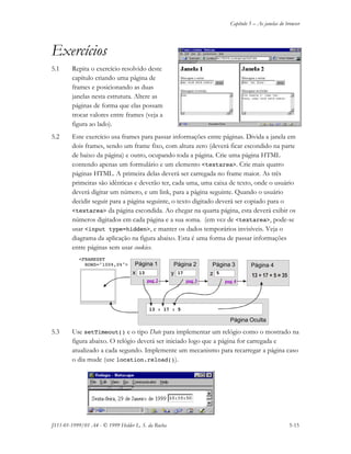 Capítulo 5 – As janelas do browser
JS11-01-1999/01 A4 - © 1999 Helder L. S. da Rocha 5-15
Exercícios
5.1 Repita o exercício resolvido deste
capítulo criando uma página de
frames e posicionando as duas
janelas nesta estrutura. Altere as
páginas de forma que elas possam
trocar valores entre frames (veja a
figura ao lado).
5.2 Este exercício usa frames para passar informações entre páginas. Divida a janela em
dois frames, sendo um frame fixo, com altura zero (deverá ficar escondido na parte
de baixo da página) e outro, ocupando toda a página. Crie uma página HTML
contendo apenas um formulário e um elemento <textarea>. Crie mais quatro
páginas HTML. A primeira delas deverá ser carregada no frame maior. As três
primeiras são idênticas e deverão ter, cada uma, uma caixa de texto, onde o usuário
deverá digitar um número, e um link, para a página seguinte. Quando o usuário
decidir seguir para a página seguinte, o texto digitado deverá ser copiado para o
<textarea> da página escondida. Ao chegar na quarta página, esta deverá exibir os
números digitados em cada página e a sua soma. (em vez de <textarea>, pode-se
usar <input type=hidden>, e manter os dados temporários invisíveis. Veja o
diagrama da aplicação na figura abaixo. Esta é uma forma de passar informações
entre páginas sem usar cookies.
5.3 Use setTimeout() e o tipo Date para implementar um relógio como o mostrado na
figura abaixo. O relógio deverá ser iniciado logo que a página for carregada e
atualizado a cada segundo. Implemente um mecanismo para recarregar a página caso
o dia mude (use location.reload()).
<FRAMESET
ROWS="100%,0%"> Página 1 Página 2 Página 3 Página 4
Página Oculta
x y z13
13 : 17 : 5
17 5
pag 2 pag 3 pag 4
 