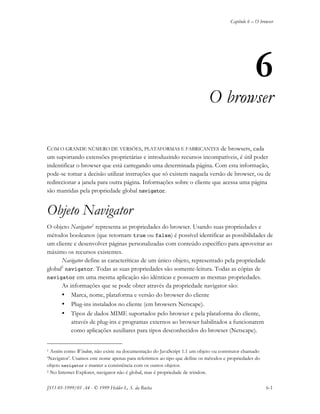 Capítulo 6 – O browser
JS11-01-1999/01 A4 - © 1999 Helder L. S. da Rocha 6-1
6
O browser
COM O GRANDE NÚMERO DE VERSÕES, PLATAFORMAS E FABRICANTES de browsers, cada
um suportando extensões proprietárias e introduzindo recursos incompatíveis, é útil poder
indentificar o browser que está carregando uma determinada página. Com esta informação,
pode-se tomar a decisão utilizar instruções que só existem naquela versão de browser, ou de
redirecionar a janela para outra página. Informações sobre o cliente que acessa uma página
são mantidas pela propriedade global navigator.
Objeto Navigator
O objeto Navigator1
representa as propriedades do browser. Usando suas propriedades e
métodos booleanos (que retornam true ou false) é possível identificar as possibilidades de
um cliente e desenvolver páginas personalizadas com conteúdo específico para aproveitar ao
máximo os recursos existentes.
Navigator define as caracteríticas de um único objeto, representado pela propriedade
global2
navigator. Todas as suas propriedades são somente-leitura. Todas as cópias de
navigator em uma mesma aplicação são idênticas e possuem as mesmas propriedades.
As informações que se pode obter através da propriedade navigator são:
• Marca, nome, plataforma e versão do browser do cliente
• Plug-ins instalados no cliente (em browsers Netscape).
• Tipos de dados MIME suportados pelo browser e pela plataforma do cliente,
através de plug-ins e programas externos ao browser habilitados a funcionarem
como aplicações auxiliares para tipos desconhecidos do browser (Netscape).
1 Assim como Window, não existe na documentação do JavaScript 1.1 um objeto ou construtor chamado
‘Navigator’. Usamos este nome apenas para referirmos ao tipo que define os métodos e propriedades do
objeto navigator e manter a consistência com os outros objetos.
2 No Internet Explorer, navigator não é global, mas é propriedade de window.
 
