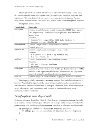 Desenvolvendo Web Sites Interativos com JavaScript
6-2 JS11-01-1999/01 A4 - © 1999 Helder L. S. da Rocha
Quatro propriedades contém informações do fabricante do browser, e outras duas,
são vetores com objetos do tipo PlugIn e MimeType, usados para identificar plug-ins e tipos
suportados. Não estão disponíveis em todos os browsers. As propriedades de Navigator
estão listadas na tabela abaixo. Para utilizá-las, é preciso usar o objeto navigator da forma:
navigator.propriedade
Propriedade Descrição
userAgent Contém String. Informação contida no cabeçalho HTTP User-Agent.
Esta propriedade é a combinação das propriedades appCodeName e
appVersion.
Exemplos:
Mozilla/4.0 (compatible; MSIE 4.0; Windows 95)
Mozilla/4.5 [en] (Win95; I)
appCodeName Contém String. Contém o nome interno do browser.
Exemplo: Mozilla
appVersion Contém String. Contém informações sobre a versão.
Exemplos:
4.0 (compatible; MSIE 4.0; Windows 95)
4.5 [en] (Win95; I)
appName Contém String. Contém o nome oficial do browser.
Exemplos:
Microsoft Internet Explorer
Netscape
mimeTypes Contém Array. Um vetor de tipos MIME que descrevem os tipos MIME
reconhecidos e suportados pelo browser, internamente, via plug-ins ou
através de aplicações auxiliares (do sistema operacional).
plugins Contém Array. Um vetor com todos os plug-ins instalados no cliente.
Com as propriedades userAgent, e appName, obtemos diversas informações sobre o
browser. Para utilizá-las é preciso isolar o sub-string com a informação correspondente.
Infelizmente os formatos diferem entre os principais fabricantes, mas é possível identificar
as três informações mais importantes, onde ocorrem as maiores diferenças: nome e
fabricante, versão e plataforma.
Identificação do nome do fabricante
O nome e fabricante do produto é fácil de obter. Usa-se a propriedade appName. Sabendo-
se de antemão o nome utilizado pelo fabricante em cada tipo de browser, é possível usá-lo
para comparar com o string contido em appName, e verificar se o browser atual é um deles:
if (navigator.appName == "Microsoft Internet Explorer") {
// código que só será executado em browsers Internet Explorer
}
 