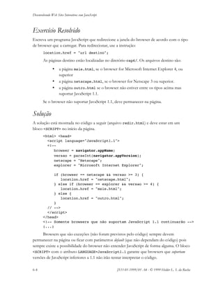 Desenvolvendo Web Sites Interativos com JavaScript
6-4 JS11-01-1999/01 A4 - © 1999 Helder L. S. da Rocha
Exercício Resolvido
Escreva um programa JavaScript que redirecione a janela do browser de acordo com o tipo
de browser que a carregar. Para redirecionar, use a instrução:
location.href = "url destino";
As páginas destino estão localizadas no diretório cap6/. Os arquivos destino são:
• a página msie.html, se o browser for Microsoft Internet Explorer 4, ou
superior
• a página netscape.html, se o browser for Netscape 3 ou superior.
• a página outro.html se o browser não estiver entre os tipos acima mas
suportar JavaScript 1.1.
Se o browser não suportar JavaScript 1.1, deve permanecer na página.
Solução
A solução está mostrada no código a seguir (arquivo redir.html) e deve estar em um
bloco <SCRIPT> no início da página.
<html> <head>
<script language="JavaScript1.1">
<!--
browser = navigator.appName;
versao = parseInt(navigator.appVersion);
netscape = "Netscape";
explorer = "Microsoft Internet Explorer";
if (browser == netscape && versao >= 3) {
location.href = "netscape.html";
} else if (browser == explorer && versao >= 4) {
location.href = "msie.html";
} else {
location.href = "outro.html";
}
// -->
</script>
</head>
<!-- Somente browsers que não suportam JavaScript 1.1 continuarão -->
(...)
Browsers que são exceções (não foram previstos pelo código) sempre devem
permanecer na página ou ficar com parâmetros default (que não dependam do código) pois
sempre existe a possibilidade do browser não entender JavaScript de forma alguma. O bloco
<SCRIPT> com o atributo LANGUAGE=JavaScript1.1 garante que browsers que suportam
versões de JavaScript inferiores a 1.1 não irão tentar interpretar o código.
 